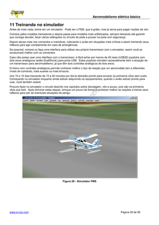 Aeromodelismo elétrico básico

11 Treinando no simulador
Antes de mais nada, treine em um simulador. Pode ser o FMS, que é grátis, mas já serve para pegar noções de vôo.
Comece pelos modelos treinadores e depois passe para modelos mais sofisticados, sempre treinando até garantir
que consiga decolar, fazer vários retângulos no circuito da pista e pousar na pista com segurança.
Depois abuse mais nos comandos e manobras, colocando o avião em situações mais críticas e assim treinando seus
reflexos para agir corretamente em caso de emergências.
Se possível, compre ou faça uma interface para utilizar seu próprio transmissor com o simulador, assim você se
acostumará melhor com os comandos.
Caso não possa usar uma interface com o transmissor, é fácil achar por menos de 40 reais (US$30) joysticks com
dois eixos analógicos (estilo DualShock) para porta USB. Estes joysticks simulam razoavelmente bem a atuação de
um transmissor para aeromodelismo, já que têm dois controles analógicos de dois eixos.
O treino com controles analógicos permite conhecer melhor o tipo de reação que um aeromodelo tem a diferentes
níveis de comando, mais suaves ou mais bruscos.
Uns 10 a 15 dias treinando de 15 a 20 minutos por dia te deixarão pronto para encarar os primeiros vôos sem susto.
Começando no simulador enquanto ainda estiver adquirindo os equipamentos, quando o avião estiver pronto para
voar, você também estará.
Procure fazer no simulador o circuito descrito nos capítulos sobre decolagem, vôo e pouso, pois são os primeiros
vôos que fará. Após dominar estas etapas, brinque um pouco de forma a conhecer melhor as reações e treinar seus
reflexos para sair de eventuais situações de perigo.




                                           Figura 28 - Simulador FMS




www.e-voo.com                                                                               Página 39 de 58
 