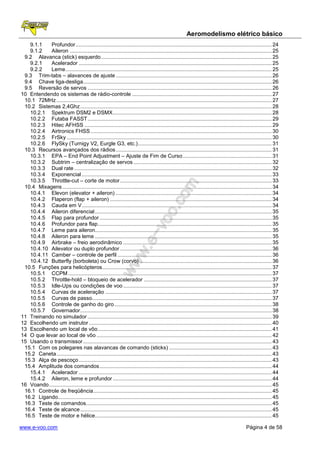 Aeromodelismo elétrico básico
   9.1.1    Profundor .................................................................................................................................... 24
   9.1.2    Aileron ........................................................................................................................................ 25
 9.2 Alavanca (stick) esquerdo ................................................................................................................... 25
   9.2.1    Acelerador .................................................................................................................................. 25
   9.2.2    Leme ........................................................................................................................................... 25
 9.3 Trim-tabs – alavances de ajuste ......................................................................................................... 26
 9.4 Chave liga-desliga ............................................................................................................................... 26
 9.5 Reversão de servos ............................................................................................................................ 26
10 Entendendo os sistemas de rádio-controle .............................................................................................. 27
 10.1 72MHz ................................................................................................................................................. 27
 10.2 Sistemas 2,4Ghz ................................................................................................................................. 28
   10.2.1 Spektrum DSM2 e DSMX ........................................................................................................... 28
   10.2.2 Futaba FASST ............................................................................................................................ 29
   10.2.3 Hitec AFHSS .............................................................................................................................. 29
   10.2.4 Airtronics FHSS .......................................................................................................................... 30
   10.2.5 FrSky .......................................................................................................................................... 30
   10.2.6 FlySky (Turnigy V2, Eurgle G3, etc.) .......................................................................................... 31
 10.3 Recursos avançados dos rádios ......................................................................................................... 31
   10.3.1 EPA – End Point Adjustment – Ajuste de Fim de Curso ............................................................ 31
   10.3.2 Subtrim – centralização de servos ............................................................................................. 32
   10.3.3 Dual rate ..................................................................................................................................... 32
   10.3.4 Exponencial ................................................................................................................................ 33
   10.3.5 Throttle-cut – corte de motor ...................................................................................................... 33
 10.4 Mixagens ............................................................................................................................................. 34
   10.4.1 Elevon (elevator + aileron) ......................................................................................................... 34
   10.4.2 Flaperon (flap + aileron) ............................................................................................................. 34
   10.4.3 Cauda em V................................................................................................................................ 34
   10.4.4 Aileron diferencial ....................................................................................................................... 35
   10.4.5 Flap para profundor .................................................................................................................... 35
   10.4.6 Profundor para flap ..................................................................................................................... 35
   10.4.7 Leme para aileron....................................................................................................................... 35
   10.4.8 Aileron para leme ....................................................................................................................... 35
   10.4.9 Airbrake – freio aerodinâmico .................................................................................................... 35
   10.4.10 Ailevator ou duplo profundor ...................................................................................................... 36
   10.4.11 Camber – controle de perfil ........................................................................................................ 36
   10.4.12 Butterfly (borboleta) ou Crow (corvo) ......................................................................................... 36
 10.5 Funções para helicópteros .................................................................................................................. 37
   10.5.1 CCPM ......................................................................................................................................... 37
   10.5.2 Throttle-hold – bloqueio de acelerador ...................................................................................... 37
   10.5.3 Idle-Ups ou condições de voo .................................................................................................... 37
   10.5.4 Curvas de aceleração ................................................................................................................ 37
   10.5.5 Curvas de passo......................................................................................................................... 37
   10.5.6 Controle de ganho do giro .......................................................................................................... 38
   10.5.7 Governador ................................................................................................................................. 38
11 Treinando no simulador ............................................................................................................................ 39
12 Escolhendo um instrutor ........................................................................................................................... 40
13 Escolhendo um local de vôo ..................................................................................................................... 41
14 O que levar ao local de vôo ...................................................................................................................... 42
15 Usando o transmissor ............................................................................................................................... 43
 15.1 Com os polegares nas alavancas de comando (sticks) ..................................................................... 43
 15.2 Caneta ................................................................................................................................................. 43
 15.3 Alça de pescoço .................................................................................................................................. 43
 15.4 Amplitude dos comandos .................................................................................................................... 44
   15.4.1 Acelerador .................................................................................................................................. 44
   15.4.2 Aileron, leme e profundor ........................................................................................................... 44
16 Voando ...................................................................................................................................................... 45
 16.1 Controle de freqüência ........................................................................................................................ 45
 16.2 Ligando................................................................................................................................................ 45
 16.3 Teste de comandos ............................................................................................................................. 45
 16.4 Teste de alcance ................................................................................................................................. 45
 16.5 Teste de motor e hélice....................................................................................................................... 45

www.e-voo.com                                                                                                                                 Página 4 de 58
 