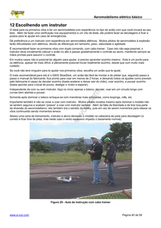 Aeromodelismo elétrico básico

12 Escolhendo um instrutor
O ideal para os primeiros vôos é ter um aeromodelista com experiência no tipo de avião com que você iniciará ao seu
lado. Além de fazer uma verificação nos equipamentos e um vôo de teste, ele poderá fazer as decolagens e ficar a
postos para te ajudar em caso de emergências.
Dê preferência a um instrutor com experiência em aeromodelos elétricos. Muitos pilotos de aeromodelos à explosão
terão dificuldades com elétricos, devido às diferenças em tamanho, peso, velocidade e agilidade.
É recomendável fazer os primeiros vôos com duplo comando, com cabo trainer. Caso isto não seja possível, o
instrutor deve inicialmente colocar o avião no alto e passar gradativamente o controle ao aluno, mantendo sempre as
mãos prontas para assumir o controle.
Em muitos casos não é possível ter alguém para ajudar, é preciso aprender sozinho mesmo. Este é um ponto para
os elétricos, apesar de mais difícil, é plenamente possível iniciar totalmente sozinho, desde que com muito mais
cuidado.
Se você não terá ninguém para te ajudar nos primeiros vôos, escolha um avião que te ajude.
O mais recomendável para isto é o GWS SlowStick, um avião tão fácil de montar e de pilotar que, seguindo passo a
passo o manual do fabricante, fica pronto para voar em menos de 2 horas, e deixando todos os ajustes como previsto
pelo fabricante é capaz de decolar sozinho (basta acelerar e deixar sair do chão), voar sozinho, e pousar sozinho
(basta apontar para o local de pouso, desligar o motor e esperar).
Independente de com ou sem instrutor, faça no início apenas o básico, decolar, voar em um circuito longo com
curvas bem abertas e pousar.
Somente após dominar o básico arrisque-se com manobras mais arriscadas, como loopings, rolls, etc.
Importante também é não se viciar a voar com instrutor. Muitos pilotos novatos mesmo após dominar o modelo não
se sentem seguros e acabam “presos” a voar com instrutor sempre. Além da falta de liberdade e de tirar boa parte
da diversão do aeromodelismo, isto também tira o sentido do hobby, pois em vez de serem momentos para relaxar os
vôos continuarão sendo momentos tensos.
Abaixo uma cena de treinamento, instrutor e aluno deixando o modelo na cabeceira da pista para decolagem (o
correto é ficar fora da pista, mas neste caso o vento excessivo impediu o taxiamento normal).




                                 Figura 29 - Aula de instrução com cabo trainer



www.e-voo.com                                                                                Página 40 de 58
 