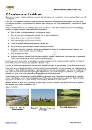 Aeromodelismo elétrico básico

13 Escolhendo um local de vôo
Quando se pensa em modelos elétricos, pequenos e leves, logo vem à mente poder voar em qualquer lugar, mas não
é bem assim.
Claro que é possível voar em lugares onde aeromodelos à explosão nem poderiam chegar perto, mas para evitar
danos ao aeromodelo, a propriedades ou a pessoas, além de garantir sua segurança pessoal, é preciso tomar alguns
cuidados.
Para um modelo elétrico do tipo park-flyer típico, com envergadura entre 80cm e 120cm e peso máximo de 600g,
verifique se o local escolhido apresenta estas características:
   •    Área de pista mínima equivalente a um campo de futebol;
   •    Área ao redor sem muitos postes, árvores, fios ou outros obstáculos;
   •    Longe de avenidas ou ruas movimentadas;
   •    Sem aglomerações de pessoas ou animais;
   •    Longe de antenas transmissoras de rádio, celular, etc.;
   •    Em local seguro, se possível com acesso restrito ou policiado;
   •    De preferência onde freqüentam outros aeromodelistas ou grupos de pessoas que possam garantir sua
        segurança contra assaltos enquanto você voa;
   •    Sem árvores muito altas;
   •    Pode ser gramado, mas não com mato alto que possa encobrir o aeromodelo caso caixa nele ou apresentar
        riscos como cobras, ratos, cercas, buracos, carrapatos, etc.
Lembre-se que um aeromodelo sempre atrairá pessoas curiosas, portanto esteja preparado para lidar com eles de
forma cortês, mas sem deixar que o atrapalhem durante o vôo.
Campos de futebol normalmente têm área suficiente e têm a vantagem de ser gramados, o que absorve os choques.
Praia, com vento moderado, também é um ótimo local, o vento constante faz com que o modelo voe mais lentamente
em relação ao chão, facilitando decolagens e pousos, mas é preciso tomar cuidado para não deixar o modelo cair no
mar e para não deixar cair areia em engrenagens e rolamentos, o que pode estragá-los facilmente. Água salgada
também não ajuda muito, principalmente se as lincagens não forem inoxidáveis.
Para modelos muito menores e lentos geralmente é preciso pouco vento, neste caso a necessidade de espaço é
menor, mas não deve ventar. Em muitos casos é possível voá-los dentro de ginásios esportivos. Alguns modelos
típicos para vôo indoor são os GWS PicoTM, GWS PicoStick, GWS PicoJ3, entre outros.
Modelos maiores ou mais rápidos precisam de mais espaço, portanto deixe-os para depois que aprender a pilotar
bem e puder julgar melhor os locais de vôo.
Alguns exemplos:




       Figura 30 - Pista de                                                    Figura 32 - Lago calmo
                                     Figura 31 - Gramado livre e sem
         aeromodelismo                          circulação




www.e-voo.com                                                                              Página 41 de 58
 