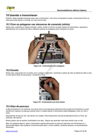 Aeromodelismo elétrico básico

15 Usando o transmissor
Existem várias posições possíveis para usar o transmissor, mas como é importante manter o transmissor firme na
mão para evitar perder o controle, as mais comuns são:

15.1 Com os polegares nas alavancas de comando (sticks)
Neste caso, mantenha os dedos indicador, médio, anular e mínimo na parte traseira do transmissor, apoiando-o
lateralmente com a palma da mão e utilizando apenas os polegares para manipular os sticks.




                                    Figura 34 - Controlando com polegares

15.2 Caneta
Neste caso, segurando com os sticks com o polegar e indicador, mantendo a palma da mão na lateral do rádio e dois
ou três dedos atrás do transmissor, mantendo-o firme.




                                    Figura 35 - Controlando com dois dedos

15.3 Alça de pescoço
A alça de pescoço é um opcional, que serve como uma segurança adicional contra queda do transmissor ou para
deixá-lo em repouso no pescoço quando tanto o modelo quanto o transmissor estão desligados, entre um vôo e
outro.
Dependendo do tipo de vôo, não devem ser usadas. Para lançamento manual de planadores DLG ou HLG, por
exemplo, não servem.
Muitos pilotos não se sentem confortáveis com elas. Depois que aprender você deve decidir usar ou não.
Mas, em hipótese alguma, deixe o transmissor apenas pendurado no pescoço pela alça com transmissor e o
aeromodelo ligado, pois qualquer movimento pode fazer o motor acelerar, causando prejuízo ou eventualmente
ferimentos.

www.e-voo.com                                                                             Página 43 de 58
 