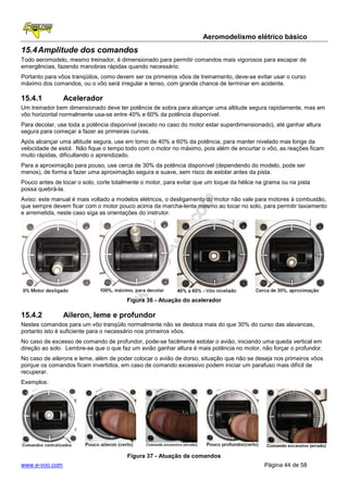 Aeromodelismo elétrico básico
15.4 Amplitude dos comandos
Todo aeromodelo, mesmo treinador, é dimensionado para permitir comandos mais vigorosos para escapar de
emergências, fazendo manobras rápidas quando necessário.
Portanto para vôos tranqüilos, como devem ser os primeiros vôos de treinamento, deve-se evitar usar o curso
máximo dos comandos, ou o vôo será irregular e tenso, com grande chance de terminar em acidente.

15.4.1          Acelerador
Um treinador bem dimensionado deve ter potência de sobra para alcançar uma altitude segura rapidamente, mas em
vôo horizontal normalmente usa-se entre 40% e 60% da potência disponível.
Para decolar, use toda a potência disponível (exceto no caso do motor estar superdimensionado), até ganhar altura
segura para começar a fazer as primeiras curvas.
Após alcançar uma altitude segura, use em torno de 40% a 60% da potência, para manter nivelado mas longe da
velocidade de estol. Não fique o tempo todo com o motor no máximo, pois além de encurtar o vôo, as reações ficam
muito rápidas, dificultando o aprendizado.
Para a aproximação para pouso, use cerca de 30% da potência disponível (dependendo do modelo, pode ser
menos), de forma a fazer uma aproximação segura e suave, sem risco de estolar antes da pista.
Pouco antes de tocar o solo, corte totalmente o motor, para evitar que um toque da hélice na grama ou na pista
possa quebrá-la.
Aviso: este manual é mais voltado a modelos elétricos, o desligamento do motor não vale para motores à combustão,
que sempre devem ficar com o motor pouco acima da marcha-lenta mesmo ao tocar no solo, para permitir taxiamento
e arremetida, neste caso siga as orientações do instrutor.




                                        Figura 36 - Atuação do acelerador

15.4.2          Aileron, leme e profundor
Nestes comandos para um vôo tranqüilo normalmente não se desloca mais do que 30% do curso das alavancas,
portanto isto é suficiente para o necessário nos primeiros vôos.
No caso de excesso de comando de profundor, pode-se facilmente estolar o avião, iniciando uma queda vertical em
direção ao solo. Lembre-se que o que faz um avião ganhar altura é mais potência no motor, não forçar o profundor.
No caso de ailerons e leme, além de poder colocar o avião de dorso, situação que não se deseja nos primeiros vôos
porque os comandos ficam invertidos, em caso de comando excessivo podem iniciar um parafuso mais difícil de
recuperar.
Exemplos:




                                        Figura 37 - Atuação de comandos
www.e-voo.com                                                                               Página 44 de 58
 