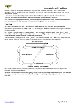 Aeromodelismo elétrico básico
Durante a corrida de decolagem, se necessário, faça pequenas correções utilizando o leme. Ailerons não
conseguem fazer curvas quando as rodas ainda estão no chão, mas podem fazer com que uma das asas levante,
causando um acidente.
A maioria dos modelos decolará por conta própria, não tente forçá-lo a decolar antes de ganhar velocidade
“cabrando” exageradamente, pois isto o fará perder velocidade, podendo estolar a asa e cair.
Após sair do chão, não tente subir de forma muito íngreme imediatamente, deixe-o voar aproximadamente em linha
reta, subindo a cerca de 15 graus, e depois faça circuitos retangulares para ganhar altura.

16.7 Vôo
Após posicionar o avião entre 30m e 50m de altitude, você pode fazer mais manobras sem risco de estolar.
O ideal é começar com o circuito padrão usado na aviação em geral. Se funciona bem com aviões grandes, funciona
com aeromodelos.
Para isto, voe formando retângulos, passando sobre a pista na direção contrária ao vento (perna contra o vento),
virando à esquerda 90 graus (perna de través), depois novamente 90 graus (perna do vento) e após a pista mais 90
graus (perna base), voltando a passar sobre a pista contra o vento.
Todo avião tende a perder altura em curvas e deixar o nariz descer, apontando para o chão. Para corrigir isto, faça
curvas suaves, “cabrando” ligeiramente o profundor para manter a mesma altitude durante a curva.

                                                Direção do vento


                                              Perna contra o vento




                              Perna de través                            Perna base




                                                  Perna do vento

                                        Figura 38 - Circuito padrão de voo
Procure não fazer nada extravagante nos primeiros vôos, primeiro adquira mais experiência para depois fazer
manobras acrobáticas ou arriscadas.
Se estiver com instrutor e o instrutor julgar que é possível ousar um pouco mais, siga suas instruções, mas se estiver
voando sozinho faça com que os primeiros 5 a 10 vôos sejam tranqüilos, para depois pesquisar como fazer
manobras.




www.e-voo.com                                                                                 Página 46 de 58
 