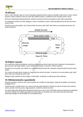 Aeromodelismo elétrico básico

16.8 Pouso
Com o motor reduzido, faça um circuito retangular passando sobre a pista (ou paralelo a ela) contra o vento, virando
90 graus, depois voltando a favor do vento até metade da altura, e voltando ao eixo da pista contra o vento.
Diminua a velocidade progressivamente, evitando comandos bruscos que possam causar stall ou parafusos.
Ao chegar bem próximo ao chão, desligue o motor e arredonde o pouso, cabrando ligeiramente até tocar de forma
suave o chão.
Se estiver com outros pilotos, nas 3 pernas finais do pouso, grite “pista” para indicar sua intenção de pousar, isto
evitará acidentes.

                                                 Direção do vento


                                                Perna contra o vento
                                                                            Final

                            Perna de
                              través                                                Perna
                                                                                    base


                                                   Perna do vento

                                                  Figura 39 - Pouso



16.9 Após o pouso
Se o avião tiver rodas comandáveis, use pouca potência para faze-lo taxiar até você, prestando muita atenção no
percurso para não atingir objetos, outros modelos ou pessoas, ou prender a hélice na grama.
Se estiver em uma pista, use a lateral ou a pista de taxiamento para isto, deixando a pista principal livre para outros
aviões.
Se o avião não puder taxiar, busque-o e traga para fora da área da pista. Se estiver com outros pilotos, grite “pista”
para indicar sua intenção de entrar nela.
Desligue então a bateria de vôo e depois o transmissor, recolhendo a antena para evitar acidentes.

16.10 Estacionando e guardando
Enquanto aguarda o próximo vôo, procure guardar seu modelo em local seguro, longe da circulação e se possível
protegido do sol.
Lembre-se que o modelo é leve e um vento mais forte pode deslocá-lo, portanto se estiver em local onde costuma
ventar, prenda o trem de pouso a algo pesado ou mantenha-o dentro do carro.
Um aeromodelo solto dificilmente é danificado dentro de um carro, pois há forração macia na maioria das superfícies,
mas tome cuidado com objetos guardados no porta-malas, por exemplo, pois uma caixa de ferramentas pode
facilmente esmagar um aeromodelo em uma freada brusca.




www.e-voo.com                                                                                   Página 47 de 58
 