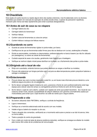 Aeromodelismo elétrico básico

18 Checklists
Esta seção em parte resume ou repete alguns itens das seções anteriores, mas foi elaborada como os diversos
checklists que existem em manuais de operação de aviões escala cheia, e apesar de parecerem repetitivas,
merecem pelo menos ser lidas rapidamente para evitar surpresas desagradáveis.

18.1 Antes de sair de casa ou na véspera
   •   Carregar bateria de vôo
   •   Carregar bateria do transmissor
   •   Verificar hélices
   •   Conferir caixa de ferramentas ou caixa de campo
   •   Conferir hélices e estoque de hélices reserva

18.2 Guardando no carro
   •   Guarde as caixas de ferramentas rígidas no porta-malas, por baixo;
   •   Certifique-se de que as ferramentas estão firmes para não se deslocar em curvas, acelerações e freadas;
   •   Divida os aeromodelos, montados ou desmontados, preferencialmente no banco traseiro (se não for utilizado
       por passageiros), ou sobre as caixas de ferramentas;
   •   Cuidado especial às asas e às caudas, geralmente mais frágeis que a fuselagem;
   •   Verifique se nenhum objeto móvel possa danificar os modelos, ou o fechamento das portas e porta-malas.

18.3 Dirigindo até o local de vôo
   •   Dirija com suavidade, evitando trancos que podem deslocar as cargas e danificar os modelos;
   •   Procure não estacionar por longos períodos sob o sol,pois as altas temperaturas podem prejudicar baterias e
       estragar a entelagem).

18.4 Estacionando
   •   Procure deixar seu carro na área reservada a este fim, ou em locais mais informais procure deixá-lo a uma
       distância segura da pista e do circuito padrão;
   •   Se for deixar carregador ligado à bateria do carro, posicione a frente do carro preferencialmente onde haja
       espaço para colocar caixa de campo ou carregadores próxima à frente do carro de forma segura;
   •   Se for deixar o capô do carro aberto, cuidado com rajadas de vento que podem levantá-lo. Se o local de voo
       costuma ventar muito, estude a possibilidade de adquirir elásticos com ganchos (normalmente usados por
       motociclistas) para evitar que o capô levante e se solte da vareta que o segura aberto.

18.5 Preparando o vôo
   •   Se estiver utilizando rádio FM/72MHz, verifique o controle de freqüência;
   •   Ligue o transmissor;
   •   Verifique se a memória selecionada está de acordo com seu modelo;
   •   Instale e ligue a bateria do receptor ou de voo;
   •   Teste a atuação dos comandos, verificando se o movimento está suave e preciso e se não há servos, links
       ou horns soltos;;
   •   Teste a posição do centro de gravidade;
   •   Com o rádio em modo de teste de alcance (potência reduzida), verifique se consegue se afastar do modelo
       pelo menos 30m antes de ter problemas de comunicação.



www.e-voo.com                                                                                Página 49 de 58
 