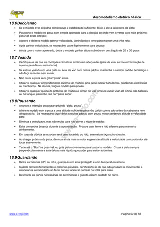 Aeromodelismo elétrico básico
18.6 Decolando
   •   Se o modelo tiver bequilha comandável e estabilidade suficiente, taxie-o até a cabeceira da pista;
   •   Posicione o modelo na pista, com o nariz apontado para a direção de onde vem o vento ou o mais próximo
       possível desta direção;
   •   Acelere e deixe o modelo ganhar velocidade, controlando o leme para manter uma linha reta;
   •   Após ganhar velocidade, se necessário cabre ligeiramente para decolar;
   •   Ainda com o motor acelerado, deixe o modelo ganhar altura subindo em um ângulo de 20 a 30 graus

18.7 Voando
   •   Certifique-se de que as condições climáticas continuam adequadas (pare de voar se houver formação de
       nuvens pesadas ou vento forte).
   •   Se estiver voando em uma pista ou área de voo com outros pilotos, mantenha o sentido padrão de tráfego e
       não faça razantes sem avisar.
   •   Não cruze a pista sem gritar “pista” antes.
   •   Observe qualquer comportamento anormal do modelo, pois pode indicar turbulência, problemas eletrônicos
       ou mecânicos. Na dúvida, traga o modelo para pouso.
   •   Observe qualquer queda de potência do modelo e tempo de voo, procure evitar voar até o final das baterias
       ou do tanque, para não cair por “pane seca”.

18.8 Pousando
   •   Anuncie a intenção de pousar gritando “pista, pouso”.
   •   Alinhe o modelo com a pista a uma altitude suficiente para não colidir com o solo antes da cabeceira nem
       ultrapassá-la. Se necessário faça vários circuitos padrão com pouco motor perdendo altitude e velocidade
       para
   •   Diminua a velocidade, mas não muito para não correr o risco de estolar.
   •   Evite comandos bruscos durante a aproximação. Procure usar leme e não ailerons para manter o
       alinhamento.
   •   Em caso de dúvida se o pouso será bem sucedido ou não, arremeta e faça outro circuito.
   •   Ao chegar próximo da pista, diminua ainda mais o motor e gerencie altitude e velocidade com profundor até
       tocar suavemente.
   •   Taxie até o “Box” se possível, ou grite pista novamente para buscar o modelo. Cruze a pista sempre
       perpendicularmente e saia dela o mais rápido que puder para evitar acidentes.

18.9 Guardando
   •   Retire as baterias LiPo ou LiFe, guarde-as em local protegido e com temperatura amena.
   •   Guarde primeiro ferramentas e materiais pesados, certificando-se de que não possam se movimentar e
       atropelar os aeromodelos ao fazer curvas, acelerar ou frear na volta para casa.
   •   Desmonte as partes necessárias do aeromodelo e guarde-ascom cuidado no carro.




www.e-voo.com                                                                                Página 50 de 58
 