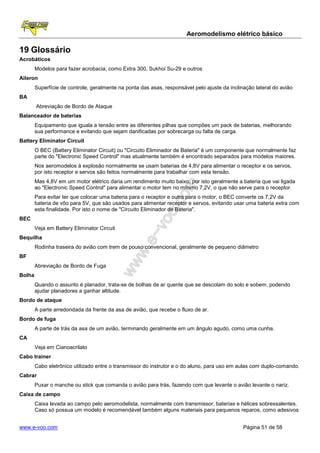Aeromodelismo elétrico básico

19 Glossário
Acrobáticos
        Modelos para fazer acrobacia, como Extra 300, Sukhoi Su-29 e outros
Aileron
        Superfície de controle, geralmente na ponta das asas, responsável pelo ajuste da inclinação lateral do avião
BA
        Abreviação de Bordo de Ataque
Balanceador de baterias
        Equipamento que iguala a tensão entre as diferentes pilhas que compões um pack de baterias, melhorando
        sua performance e evitando que sejam danificadas por sobrecarga ou falta de carga.
Battery Eliminator Circuit
        O BEC (Battery Eliminator Circuit) ou "Circuito Eliminador de Bateria" é um componente que normalmente faz
        parte do "Electronic Speed Control" mas atualmente também é encontrado separados para modelos maiores.
        Nos aeromodelos à explosão normalmente se usam baterias de 4,8V para alimentar o receptor e os servos,
        por isto receptor e servos são feitos normalmente para trabalhar com esta tensão.
        Mas 4,8V em um motor elétrico daria um rendimento muito baixo, por isto geralmente a bateria que vai ligada
        ao "Electronic Speed Control" para alimentar o motor tem no mínimo 7,2V, o que não serve para o receptor.
        Para evitar ter que colocar uma bateria para o receptor e outra para o motor, o BEC converte os 7,2V da
        bateria de vôo para 5V, que são usados para alimentar receptor e servos, evitando usar uma bateria extra com
        esta finalidade. Por isto o nome de "Circuito Eliminador de Bateria".
BEC
        Veja em Battery Eliminator Circuit
Bequilha
        Rodinha traseira do avião com trem de pouso convencional, geralmente de pequeno diâmetro
BF
        Abreviação de Bordo de Fuga
Bolha
        Quando o assunto é planador, trata-se de bolhas de ar quente que se descolam do solo e sobem, podendo
        ajudar planadores a ganhar altitude.
Bordo de ataque
        A parte arredondada da frente da asa de avião, que recebe o fluxo de ar.
Bordo de fuga
        A parte de trás da asa de um avião, terminando geralmente em um ângulo agudo, como uma cunha.
CA
        Veja em Cianoacrilato
Cabo trainer
        Cabo eletrônico utilizado entre o transmissor do instrutor e o do aluno, para uso em aulas com duplo-comando.
Cabrar
        Puxar o manche ou stick que comanda o avião para trás, fazendo com que levante o avião levante o nariz.
Caixa de campo
        Caixa levada ao campo pelo aeromodelista, normalmente com transmissor, baterias e hélices sobressalentes.
        Caso só possua um modelo é recomendável também alguns materiais para pequenos reparos, como adesivos


www.e-voo.com                                                                                  Página 51 de 58
 