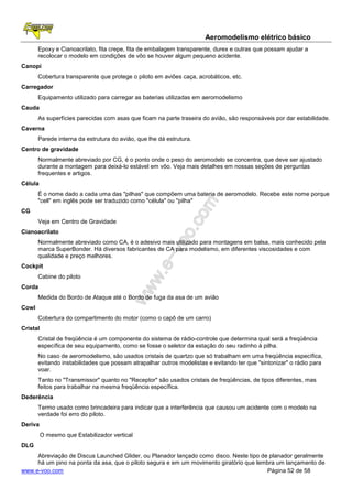Aeromodelismo elétrico básico
       Epoxy e Cianoacrilato, fita crepe, fita de embalagem transparente, durex e outras que possam ajudar a
       recolocar o modelo em condições de vôo se houver algum pequeno acidente.
Canopi
       Cobertura transparente que protege o piloto em aviões caça, acrobáticos, etc.
Carregador
       Equipamento utilizado para carregar as baterias utilizadas em aeromodelismo
Cauda
       As superfícies parecidas com asas que ficam na parte traseira do avião, são responsáveis por dar estabilidade.
Caverna
       Parede interna da estrutura do avião, que lhe dá estrutura.
Centro de gravidade
       Normalmente abreviado por CG, é o ponto onde o peso do aeromodelo se concentra, que deve ser ajustado
       durante a montagem para deixá-lo estável em vôo. Veja mais detalhes em nossas seções de perguntas
       frequentes e artigos.
Célula
       É o nome dado a cada uma das "pilhas" que compõem uma bateria de aeromodelo. Recebe este nome porque
       "cell" em inglês pode ser traduzido como "célula" ou "pilha"
CG
       Veja em Centro de Gravidade
Cianoacrilato
       Normalmente abreviado como CA, é o adesivo mais utilizado para montagens em balsa, mais conhecido pela
       marca SuperBonder. Há diversos fabricantes de CA para modelismo, em diferentes viscosidades e com
       qualidade e preço melhores.
Cockpit
       Cabine do piloto
Corda
       Medida do Bordo de Ataque até o Bordo de fuga da asa de um avião
Cowl
       Cobertura do compartimento do motor (como o capô de um carro)
Cristal
       Cristal de freqüência é um componente do sistema de rádio-controle que determina qual será a freqüência
       específica de seu equipamento, como se fosse o seletor da estação do seu radinho à pilha.
       No caso de aeromodelismo, são usados cristais de quartzo que só trabalham em uma freqüência específica,
       evitando instabilidades que possam atrapalhar outros modelistas e evitando ter que "sintonizar" o rádio para
       voar.
       Tanto no "Transmissor" quanto no "Receptor" são usados cristais de freqüências, de tipos diferentes, mas
       feitos para trabalhar na mesma freqüência específica.
Dederência
       Termo usado como brincadeira para indicar que a interferência que causou um acidente com o modelo na
       verdade foi erro do piloto.
Deriva
          O mesmo que Estabilizador vertical
DLG
     Abreviação de Discus Launched Glider, ou Planador lançado como disco. Neste tipo de planador geralmente
     há um pino na ponta da asa, que o piloto segura e em um movimento giratório que lembra um lançamento de
www.e-voo.com                                                                           Página 52 de 58
 