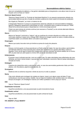 Aeromodelismo elétrico básico
        disco em competições de atletismo, o faz ganhar velocidade para um lançamento a uma altura maior do que se
        lançado como se fosse um "dardo".
Electronic Speed Control
        "Electronic Speed Control" ou "Controle de Velocidade Eletrônico" é um pequeno equipamento utilizado nos
        aeromodelos elétricos que tem a função de controlar a potência do motor a partir do comando de acelerador.
        Ele é ligado ao "Receptor", ao motor e à bateria de vôo.
        A designação "Electronic" é porque os equipamentos deste tipo utilizados em aeromomodelismo trabalham
        ligando e desligando rapidamente a alimentação do motor, controlando assim a potência enviada por "PWM".
        Desta forma economiza-se peso e desperdiça-se o mínimo de energia possível.
        Podem ser para motores de corrente contínua (com escovas ou "brushed") ou de corrente alternada trifásicos
        (sem escovas ou "brushless").
Elevon
        Mistura de "elevator" (profundor) e "aileron", são as supefícies de controle utilizadas em aviões sem cauda,
        como asas voadoras e caças como o Mirage 2000. Através de mixagem quando se cabra o modelo ambas as
        superfícies sobem, ao comandar aileron uma sobe e outra desce.
Empenagem
        Mesmo que cauda, leva este nome por lembrar as penas de cauda dos pássaros
Empuxo
        Empuxo, de forma geral, é a força exercida por um fluído sobre um objeto. No caso dos aviões e aeromodelos,
        normalmente refere-se à força exercida para a frente pelo movimento do ar gerado pela hélice, turbina ou
        foguetes. Como via de regra a maioria dos modelos para voar bem precisam de empuxo estático de no mínimo
        60% do peso total com pitch-speed no mínimo 50% acima da velocidade de stall.
Enflechamento
        É quando a asa é inclinada para trás, como em aviões a jato. Em altas velocidades asas enflechadas são mais
        eficientes, por terem menos arrasto, o que permite maior velocidade e economia. Mas em baixas velocidades a
        situação se inverte.
Entelagem
        Cobertura de material liso sobre a estrutura do avião, no caso dos aeromodelos geralmente é feita com filme
        plástico, vinil, fita adesiva, papel de seda japonês, etc.
Envergadura
        Distância entre os extremos esquerdo e direito da asa de um avião ou pássaro
Epoxy
        Cola muito utilizada para montagem de modelos em depron, isopor e em alguns casos de balsa. É mais
        conhecida por uma de suas marcas, Araldite, mas em lojas de modelismo são vendidos tubos com diferentes
        tempos de secagem, em embalagens maiores com melhor qualidade e menor preço por volume.
ESC
        Veja em "Electronic Speed Control"
Estabilizador horizontal
        Superfície semelhante a uma asa posicionada na parte horizontal da Cauda
Estabilizador vertical
        Superfície semelhante a uma asa posicionada na parte vertical da Cauda
Estol
        Veja em Stall
FET, MOSFET e Power MOSFET



www.e-voo.com                                                                                 Página 53 de 58
 
