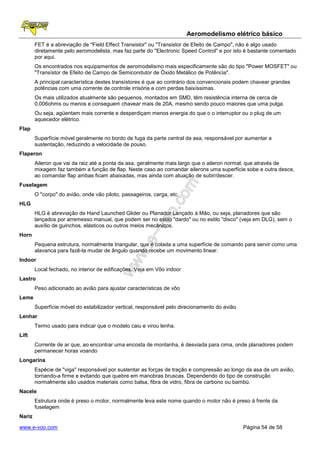 Aeromodelismo elétrico básico
        FET é a abreviação de "Field Effect Transistor" ou "Transistor de Efeito de Campo", não é algo usado
        diretamente pelo aeromodelista, mas faz parte do "Electronic Speed Control" e por isto é bastante comentado
        por aqui.
        Os encontrados nos equipamentos de aeromodelismo mais especificamente são do tipo "Power MOSFET" ou
        "Transístor de Efeito de Campo de Semicondutor de Óxido Metálico de Potência".
        A principal característica destes transístores é que ao contrário dos convencionais podem chavear grandes
        potências com uma corrente de controle irrisória e com perdas baixíssimas.
        Os mais utilizados atualmente são pequenos, montados em SMD, têm resistência interna de cerca de
        0,006ohms ou menos e conseguem chavear mais de 20A, mesmo sendo pouco maiores que uma pulga.
        Ou seja, agüentam mais corrente e desperdiçam menos energia do que o o interruptor ou o plug de um
        aquecedor elétrico.
Flap
        Superfície móvel geralmente no bordo de fuga da parte central da asa, responsável por aumentar a
        sustentação, reduzindo a velocidade de pouso.
Flaperon
        Aileron que vai da raiz até a ponta da asa, geralmente mais largo que o aileron normal, que através de
        mixagem faz também a função de flap. Neste caso ao comandar ailerons uma superfície sobe e outra desce,
        ao comandar flap ambas ficam abaixadas, mas ainda com atuação de subir/descer.
Fuselagem
        O "corpo" do avião, onde vão piloto, passageiros, carga, etc.
HLG
        HLG é abreviação de Hand Launched Glider ou Planador Lançado à Mão, ou seja, planadores que são
        lançados por arremesso manual, que podem ser no estilo "dardo" ou no estilo "disco" (veja em DLG), sem o
        auxílio de guinchos, elásticos ou outros meios mecânicos.
Horn
        Pequena estrutura, normalmente triangular, que é colada a uma superfície de comando para servir como uma
        alavanca para fazê-la mudar de ângulo quando recebe um movimento linear.
Indoor
        Local fechado, no interior de edificações. Veja em Vôo indoor
Lastro
        Peso adicionado ao avião para ajustar características de vôo
Leme
        Superfície móvel do estabilizador vertical, responsável pelo direcionamento do avião
Lenhar
        Termo usado para indicar que o modelo caiu e virou lenha.
Lift
        Corrente de ar que, ao encontrar uma encosta de montanha, é desviada para cima, onde planadores podem
        permanecer horas voando
Longarina
        Espécie de "viga" responsável por sustentar as forças de tração e compressão ao longo da asa de um avião,
        tornando-a firme e evitando que quebre em manobras bruscas. Dependendo do tipo de construção
        normalmente são usados materiais como balsa, fibra de vidro, fibra de carbono ou bambú.
Nacele
        Estrutura onde é preso o motor, normalmente leva este nome quando o motor não é preso à frente da
        fuselagem
Nariz

www.e-voo.com                                                                                  Página 54 de 58
 