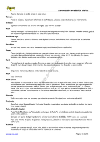 Aeromodelismo elétrico básico
         A parte dianteira do avião, antes do pára-brisas
Nervura
         Placa de balsa ou depron com o formato do perfil da asa, utilizada para estruturar a asa internamente.
Outdoor
         Significa basicamente "ao ar livre" em inglês. Veja em Vôo outdoor
Pack
         Pacote em inglês, é o nome que se dá a um conjunto de pilhas recarregáveis presas e soldadas entre si, já que
         em modelismo geralmente não se usa uma única pilha individual.
Parede de fogo
         Parede vertical na estrutura do avião onde é preso o motor, normalmente mais reforçada que as cavernas
         internas.
Park Flyer
         Modelo para voar no parque ou pequenos espaços até indoor (dentro de ginasios)
Passo
         Passo da hélice é a distância teórica que, caso ela girasse sem empurrar o ar, ela percorreria ao dar uma volta
         completa. Na medida da hélice é o segundo número, por exemplo, hélice 9x7, 9 é o diâmetro, 7 o passo.
         Modelos mais rápidos geralmente usam hélices com passos maiores.
Perfil
         Formato lateral da asa de um avião. Como o ar, cujo movimento sustenta o avião no ar, percorrerá o formato
         do perfil, é um dos principais determinantes das características de vôo do avião ou aeromodelo.
Picar
         Empurrar o manche ou stick do avião, fazendo-o descer o nariz.
Pitch
         Veja em Passo
Pitch-speed
         Pitch-speed, ou velocidade de passo é a velocidade calculada multiplicando-se o passo da hélice pela rotação
         e convertendo para a medida adequada. Uma fórmula aproximada e fácil de lembrar é que o pitch-speed em
         Km/h é aproximadadamente a rotação (em mil rpm) multiplicada pelo passo, multiplicada por 1,5. Exemplo,
         hélice 10x6 a 10000rpm, o pitch-speed aproximado é 10*6*1,5, ou seja, 90Km/h. Para um modelo voar bem o
         pitch-speed deve ser no mínimo uns 30% acima da velocidade de cruzeiro, ou 50% acima da velocidade de
         estol.
Planador
         Avião sem motor, que voa graças a correntes de ar quente (térmicas) ou a ventos de colina (lift)
Profundor
         Superfície móvel do estabilizador horizontal do avião, responsável por ajustar a direção vertical do vôo (para
         cima ou para baixo)
Pulse Width Modulation
         Pulse Width Modulation ou "Modulação por Largura de Pulso" é o método de controle de potência usado nos
         aeromodelos elétricos.
         Consiste em ligar e desligar rapidamente o motor (normalmente de 3000 a 16000 vezes por segundo).
         Para ter o mínimo de perda de potência neste processo, utilizam-se transístores especiais chamados "Power
         MOSFETs"
Pushrod
         Vareta, que pode ser de aço, nylon, fibra, balsa ou associações destes materiais, responsável por levar o
         movimento do braço do servo até o horn da superfície de comando.

www.e-voo.com                                                                                    Página 55 de 58
 