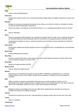 Aeromodelismo elétrico básico
PWM
        Veja em Pulse Width Modulation
Pylon-race
        Corrida entre aviões ao redor de um circuito demarcado por pilões (pylon em inglês), lembrando um pouco uma
        regata.
Receptor
        Receptor é um pequeno equipamento pesando de 5g a 50g, que vai dentro do avião ou helicópterio e recebe
        os sinais de rádio enviados pelo "Transmissor".
        Possui uma antena, normalmente um fio flexível de 50cm a 1m, e conexões para baterias e para os "servos"
RX
        Veja em "Receptor"
Servo
        Pequeno equipamento eletromecânico que vai ligado ao receptor dentro do avião, com a função de transformar
        os comandos eletrônicos transmitidos pelo rádio no movimento de uma pequena alavanca chamada "braço".
        A esta alavanca é ligada um cabo ou vareta de comando que movimenta uma das superfícies de controle do
        aeromodelo.
Servo-tester
        Equipamento utilizado para ajustar posição de servos ou acionar ESCs sem a necessidade de usar transmissor
        e receptor
Shock Flyer
        Aviões perfilados para acrobacia
Slow Flyer
        A mesma coisa que Park Flyer, porém podem ser aviões maiores desde que tenham vôo lento e dócil, para
        voar em pequenos espeços com pouco vento
Slow Stick
        Modelo de modelo slow-flyer da GWS
Speed Control
        Veja em "Electronic Speed Control"
Spinner
        Peça cônica ou arredondada que recobre o cubo da hélice, melhorando a aerodinâmica e, no caso dos
        modelos elétricos, cobre o eixo metálico evitando danos a pessoas ou materiais em caso de pequenos
        acidentes.
Stall
        Stall ou "parada" é o ângulo ou velocidade mínima para que um avião consiga se manter no ar. Em
        velocidades muito baixas o ângulo da asa em relação ao fluxo de ar aumenta cada vez mais, até um ponto em
        não há mais sustentação, fazendo com que o avião caia até recuperar velocidade.
Stick
        Modelos de avião com fuselagem fina como um palito (stick), geralmente bom treinador de voo lento ou
        acrobatico de acordo com o objetivo do projeto
Térmica
        Corrente de ar quente que sai do solo, onde planadores conseguem ganhar altura mesmo sem usar motor
Trainer
        Veja em Treinadors
Transmissor

www.e-voo.com                                                                               Página 56 de 58
 