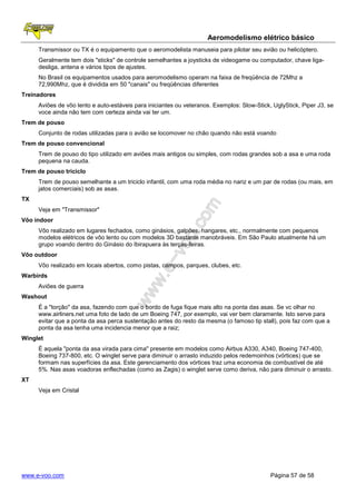 Aeromodelismo elétrico básico
     Transmissor ou TX é o equipamento que o aeromodelista manuseia para pilotar seu avião ou helicóptero.
     Geralmente tem dois "sticks" de controle semelhantes a joysticks de videogame ou computador, chave liga-
     desliga, antena e vários tipos de ajustes.
     No Brasil os equipamentos usados para aeromodelismo operam na faixa de freqüência de 72Mhz a
     72,990Mhz, que é dividida em 50 "canais" ou freqüências diferentes
Treinadores
     Aviões de vôo lento e auto-estáveis para iniciantes ou veteranos. Exemplos: Slow-Stick, UglyStick, Piper J3, se
     voce ainda não tem com certeza ainda vai ter um.
Trem de pouso
     Conjunto de rodas utilizadas para o avião se locomover no chão quando não está voando
Trem de pouso convencional
     Trem de pouso do tipo utilizado em aviões mais antigos ou simples, com rodas grandes sob a asa e uma roda
     pequena na cauda.
Trem de pouso triciclo
     Trem de pouso semelhante a um triciclo infantil, com uma roda média no nariz e um par de rodas (ou mais, em
     jatos comerciais) sob as asas.
TX
     Veja em "Transmissor"
Vôo indoor
     Vôo realizado em lugares fechados, como ginásios, galpões, hangares, etc., normalmente com pequenos
     modelos elétricos de vôo lento ou com modelos 3D bastante manobráveis. Em São Paulo atualmente há um
     grupo voando dentro do Ginásio do Ibirapuera às terças-feiras.
Vôo outdoor
     Vôo realizado em locais abertos, como pistas, campos, parques, clubes, etc.
Warbirds
     Aviões de guerra
Washout
     É a "torção" da asa, fazendo com que o bordo de fuga fique mais alto na ponta das asas. Se vc olhar no
     www.airliners.net uma foto de lado de um Boeing 747, por exemplo, vai ver bem claramente. Isto serve para
     evitar que a ponta da asa perca sustentação antes do resto da mesma (o famoso tip stall), pois faz com que a
     ponta da asa tenha uma incidencia menor que a raiz;
Winglet
     É aquela "ponta da asa virada para cima" presente em modelos como Airbus A330, A340, Boeing 747-400,
     Boeing 737-800, etc. O winglet serve para diminuir o arrasto induzido pelos redemoinhos (vórtices) que se
     formam nas superfícies da asa. Este gerenciamento dos vórtices traz uma economia de combustível de até
     5%. Nas asas voadoras enflechadas (como as Zagis) o winglet serve como deriva, não para diminuir o arrasto.
XT
     Veja em Cristal




www.e-voo.com                                                                               Página 57 de 58
 