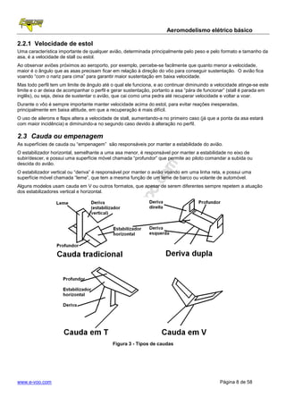 Aeromodelismo elétrico básico

2.2.1 Velocidade de estol
Uma característica importante de qualquer avião, determinada principalmente pelo peso e pelo formato e tamanho da
asa, é a velocidade de stall ou estol.
Ao observar aviões próximos ao aeroporto, por exemplo, percebe-se facilmente que quanto menor a velocidade,
maior é o ângulo que as asas precisam ficar em relação à direção do vôo para conseguir sustentação. O avião fica
voando “com o nariz para cima” para garantir maior sustentação em baixa velocidade.
Mas todo perfil tem um limite de ângulo até o qual ele funciona, e ao continuar diminuindo a velocidade atinge-se este
limite e o ar deixa de acompanhar o perfil e gerar sustentação, portanto a asa “pára de funcionar” (stall é parada em
inglês), ou seja, deixa de sustentar o avião, que cai como uma pedra até recuperar velocidade e voltar a voar.
Durante o vôo é sempre importante manter velocidade acima do estol, para evitar reações inesperadas,
principalmente em baixa altitude, em que a recuperação é mais difícil.
O uso de ailerons e flaps altera a velocidade de stall, aumentando-a no primeiro caso (já que a ponta da asa estará
com maior incidência) e diminuindo-a no segundo caso devido à alteração no perfil.

2.3 Cauda ou empenagem
As superfícies de cauda ou “empenagem” são responsáveis por manter a estabilidade do avião.
O estabilizador horizontal, semelhante a uma asa menor, é responsável por manter a estabilidade no eixo de
subir/descer, e possui uma superfície móvel chamada “profundor” que permite ao piloto comandar a subida ou
descida do avião.
O estabilizador vertical ou “deriva” é responsável por manter o avião voando em uma linha reta, e possui uma
superfície móvel chamada “leme”, que tem a mesma função de um leme de barco ou volante de automóvel.
Alguns modelos usam cauda em V ou outros formatos, que apesar de serem diferentes sempre repetem a atuação
dos estabilizadores vertical e horizontal.




                                            Figura 3 - Tipos de caudas




www.e-voo.com                                                                                  Página 8 de 58
 