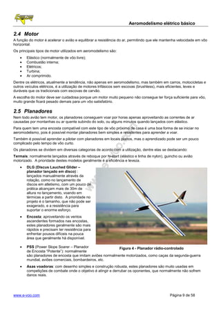 Aeromodelismo elétrico básico

2.4 Motor
A função do motor é acelerar o avião e equilibrar a resistência do ar, permitindo que ele mantenha velocidade em vôo
horizontal.
Os principais tipos de motor utilizados em aeromodelismo são:
   •   Elástico (normalmente de vôo livre);
   •   Combustão interna;
   •   Elétricos;
   •   Turbina;
   •   Ar comprimido.
Dentre os elétricos, atualmente a tendência, não apenas em aeromodelismo, mas também em carros, motocicletas e
outros veículos elétricos, é a utilização de motores trifásicos sem escovas (brushless), mais eficientes, leves e
duráveis que os tradicionais com escovas de carvão.
A escolha do motor deve ser cuidadosa porque um motor muito pequeno não consegue ter força suficiente para vôo,
muito grande ficará pesado demais para um vôo satisfatório.

2.5 Planadores
Nem todo avião tem motor, os planadores conseguem voar por horas apenas aproveitando as correntes de ar
causadas por montanhas ou ar quente subindo do solo, ou alguns minutos quando lançados com elástico.
Para quem tem uma encosta compatível com este tipo de vôo próximo de casa é uma boa forma de se iniciar no
aeromodelismo, pois é possível montar planadores bem simples e resistentes para aprender a voar.
Também é possível aprender a pilotar com planadores em locais planos, mas o aprendizado pode ser um pouco
complicado pelo tempo de vôo curto.
Os planadores se dividem em diversas categorias de acordo com a utilização, dentre elas se destacando:
Termais: normalmente lançados através de reboque por hi-start (elástico e linha de nylon), guincho ou avião
motorizado. A prioridade destes modelos geralmente é a eficiência e leveza.
   •   DLG (Discus Lauched Glider –
       planador lançado em disco) :
       lançados manualmente através da
       rotação, como no lançamento de
       discos em atletismo, com um pouco de
       prática alcançam mais de 30m de
       altura no lançamento, voando em
       térmicas a partir disto. A prioridade no
       projeto é o tamanho, que não pode ser
       exagerado, e a resistência para
       suportar o enorme esforço.
   •   Encosta: aproveitando os ventos
       ascendentes formados nas encostas,
       estes planadores geralmente são mais
       rápidos e precisam ter resistência para
       enfrentar pousos difíceis na pouca
       área que geralmente há disponível.

   •   PSS (Power Slope Soarer – Planador                  Figura 4 - Planador rádio-controlado
       de Encosta “Potente”): normalmente
       são planadores de encosta que imitam aviões normalmente motorizados, como caças da segunda-guerra
       mundial, aviões comerciais, bombardeiros, etc.
   •   Asas voadoras: com desenho simples e construção robusta, estes planadores são muito usadas em
       competições de combate onde o objetivo é atingir e derrubar os oponentes, que normalmente não sofrem
       danos reais.




www.e-voo.com                                                                                Página 9 de 58
 