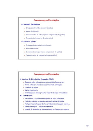 Armazenagem Estratégica

 l Sistemas Escalonados

       Ü   Estoques distribuídos (descentralizados);

       Ü   Menor flexibilidade;

       Ü   Elevados custos de estoque (maior complexidade de gestão);

       Ü   Economias de transporte (Grandes lotes).

 l Sistemas Diretos

       Ü   Estoques concentrados (centralizados);

       Ü   Maior flexibilidade;

       Ü   Economias de estoque (menor complexidade de gestão);

       Ü   Elevados custos de transporte (Pequenos lotes).




                       Armazenagem Estratégica

l Centros de Distribuição Avançados (CDA)
   Ü   Chegam grandes volumes de carga consolidada (longo curso)
   Ü   Partem volumes menores de carga fracionada (entregas)
   Ü   Economias de escala
   Ü   Rápido atendimento
   Ü   Consolidação de mix de produtos vindos de diversos fornecedores

l Transit Point
   Ü   Similares aos CDA, mas sem estoques e um único fornecedor
   Ü   Produtos recebidos já possuem destinos (clientes) definidos
   Ü   Fácil gerenciamento, pois não tem atividades de estocagem, picking,...
   Ü   Estruturas simples ⇒ Baixos investimentos
   Ü   Depende de demandas de grandes volumes em freqüências regulares




                                                                                17
 