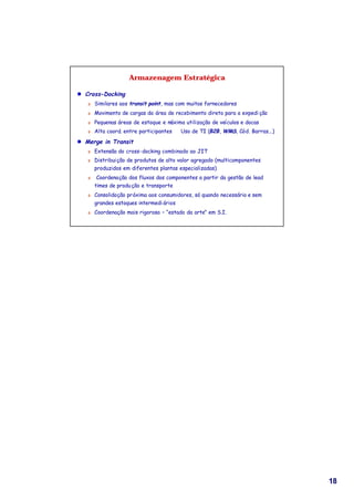 Armazenagem Estratégica

l Cross-Docking
   Ü   Similares aos transit point, mas com muitos fornecedores
   Ü   Movimento de cargas da área de recebimento direto para a expedi ção
   Ü   Pequenas áreas de estoque e máxima utilização de veículos e docas
   Ü   Alta coord. entre participantes ⇔ Uso de TI (B2B, WMS, Cód. Barras...)

l Merge in Transit
   Ü   Extensão do cross-docking combinado ao JIT
   Ü   Distribuição de produtos de alto valor agregado (multicomponentes
       produzidos em diferentes plantas especializadas)
   Ü    Coordenação dos fluxos dos componentes a partir da gestão de lead
       times de produ ção e transporte
   Ü   Consolidação próxima aos consumidores, só quando necessário e sem
       grandes estoques intermedi ários
   Ü   Coordenação mais rigorosa – “estado da arte” em S.I.




                                                                                18
 