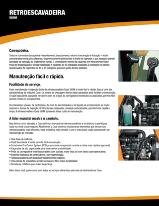 Retroescavadeira
580M




Carregadeira.
Todos os comandos da caçamba – levantamento, basculamento, retorno à escavação e flutuação – estão
concentrados numa única alavanca, ergonomicamente posicionada à direita do operador, o que assegura grande
facilidade de operação do implemento frontal. O cinematismo reverso da caçamba em linha permite maior
força de desagregação e ampla visibilidade. A caçamba de 85 polegadas possibilita a montagem de dentes
aparafusados. As caçambas de 82 e 93 polegadas possuem porta-dentes soldados.


Manutenção fácil e rápida.
Facilidade de serviço.
Fazer manutenção e inspeção diária da retroescavadeira Case 580M é muito fácil e rápido. Essa é uma das
características da máquina Case. Os pontos de checagem diários estão agrupados para facilitar a manutenção.
O capô basculante, que pode ser aberto com os braços da carregadeira levantados ou abaixados, permite fácil
acesso a todos os componentes.

Os indicadores visuais, de fácil leitura, do nível do óleo hidráulico e do líquido de arrefecimento do motor
reduzem o tempo de inspeção. O filtro de óleo rosqueado, montado verticalmente, permite troca rápida e
limpa. A retroescavadeira Case 580M apresenta baixo custo de manutenção.

A líder mundial mostra o caminho.
Nas últimas cinco décadas, a Case definiu o mercado de retroescavadeiras e se dedicou a aperfeiçoar
cada vez mais a sua máquina. Atualmente, a Case continua incorporando elementos que tornam sua
retroescavadeira mais eficiente, mais produtiva, mais versátil e com o mais baixo custo operacional e de
manutenção do mercado.

• Dois tipos de motores.
• Capô basculante à frente permite fácil manutenção.
• O exclusivo Pro Control System (PCS) proporciona excepcional controle e ciclos mais rápidos (opcional).
• Caçambas de alta capacidade para uma melhor produtividade.
• Pivôs da carregadeira e retroescavadeira com buchas: maior vida útil com baixo custo operacional.
• Sistema hidráulico de centro aberto, com regeneração.
• Retroescavadeira com ângulo de recolhimento negativo.
• Para-lamas de poliuretano evitam oxidação e têm maior durabilidade.
• Decalques refletivos para maior segurança.

Além disso, você pode contar com todos os serviços oferecidos pela rede de distribuidores Case.
 