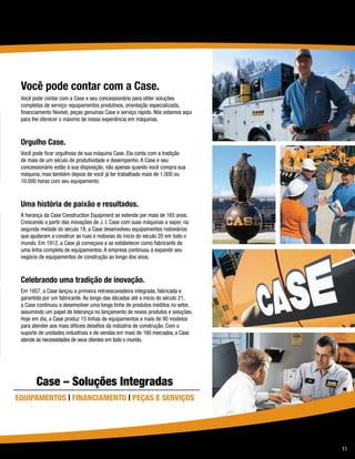 Você pode contar com a Case.
 Você pode contar com a Case e seu concessionário para obter soluções
 completas de serviço: equipamentos produtivos, orientação especializada,
 financiamento flexível, peças genuínas Case e serviço rápido. Nós estamos aqui
 para lhe oferecer o máximo de nossa experiência em máquinas.



 Orgulho Case.
 Você pode ficar orgulhoso de sua máquina Case. Ela conta com a tradição
 de mais de um século de produtividade e desempenho. A Case e seu
 concessionário estão à sua disposição, não apenas quando você compra sua
 máquina, mas também depois de você já ter trabalhado mais de 1.000 ou
 10.000 horas com seu equipamento.



 Uma história de paixão e resultados.
 A herança da Case Construction Equipment se estende por mais de 165 anos.
 Crescendo a partir das inovações de J. I. Case com suas máquinas a vapor, na
 segunda metade do século 18, a Case desenvolveu equipamentos rodoviários
 que ajudaram a construir as ruas e rodovias do início do século 20 em todo o
 mundo. Em 1912, a Case já começava a se estabelecer como fabricante de
 uma linha completa de equipamentos. A empresa continuou a expandir seu
 negócio de equipamentos de construção ao longo dos anos.



 Celebrando uma tradição de inovação.
 Em 1957, a Case lançou a primeira retroescavadeira integrada, fabricada e
 garantida por um fabricante. Ao longo das décadas até o início do século 21,
 a Case continuou a desenvolver uma longa linha de produtos inéditos no setor,
 assumindo um papel de liderança no lançamento de novos produtos e soluções.
 Hoje em dia, a Case produz 15 linhas de equipamentos e mais de 90 modelos
 para atender aos mais difíceis desafios da indústria de construção. Com o
 suporte de unidades industriais e de vendas em mais de 160 mercados, a Case
 atende às necessidades de seus clientes em todo o mundo.




        Case – Soluções Integradas
Equipamentos | Financiamento | Peças e Serviços




                                                                                  11
 
