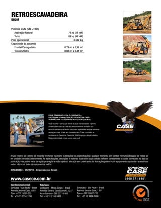 RETROESCAVADEIRA
580M

Potência bruta (SAE J1995)
   Aspiração Natural 	                                                  79 hp (59 kW)
   Turbo 	                                                              89 hp (66 kW)
Peso operacional	                                                            6.522 kg
Capacidade da caçamba
   Frontal/Carregadeira	                                          0,79 m3 a 0,96 m3
   Traseiro/Retro	                                                0,08 m3 a 0,31 m3




                                             Fique tranquilo. Com o Caservice –
                                             Programa de Manutenção Preventiva Case –
                                             sua máquina está sempre muito bem cuidada.

                                             Você escolhe o plano que atende às suas necessidades e pronto.
                                             Diversos itens de sua Case são periodicamente avaliados por
                                             técnicos treinados na fábrica com maior agilidade e sempre utilizando
                                             peças genuínas. Vá até seu concessionário Case e conheça as
                                             vantagens do Caservice. Caservice. Vida longa para a sua máquina,
                                             Mais produtividade e mais lucros para você.




A Case reserva-se o direito de implantar melhorias no projeto e alterações nas especificações a qualquer momento, sem contrair nenhuma obrigação de instalá-las
em unidades vendidas anteriormente. As especificações, descrições e materiais ilustrativos aqui contidos refletem corretamente os dados conhecidos na data da
publicação, mas podem variar de região para região e estão sujeitos a alteração sem prévio aviso. As ilustrações podem incluir equipamentos opcionais e acessórios e
podem não incluir todos os equipamentos padrão.

BRCE0253 – 09/2010 – Impresso no Brasil



www.casece.com.br
Escritório Comercial:              Fábricas:
Sorocaba – São Paulo – Brasil      Contagem – Minas Gerais – Brasil                 Sorocaba – São Paulo – Brasil
Avenida Jerome Case, 1.801         Avenida General David Sarnoff, 2.237             Avenida Jerome Case, 1.801
Éden – CEP 18087-220               Inconfidentes – CEP 32210-900                    Éden – CEP 18087-220
Tel.: +55 15 3334-1700             Tel.: +55 31 2104-3438                           Tel.: +55 15 3334-1700
 