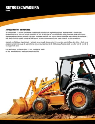 Retroescavadeira
580M




A máquina líder de mercado.
Por cinco décadas, a Case vem consolidando sua tradição de excelência em engenharia de projeto, desenvolvimento e fabricação de
retroescavadeiras. Em 2007, ano em que comemorou 50 anos de fabricação de sua primeira retro, foi lançada a Case 580M, uma máquina
projetada para oferecer mais resultados, com maior capacidade produtiva, mais conforto, melhor visibilidade, baixo consumo de combustível e
novo design. Com dois tipos de motores, a 580M permite ao usuário escolher a opção que melhor responde às suas necessidades.

Qualidade, confiabilidade, disponibilidade e facilidade na manutenção são elementos já incorporados nas retro Case. Além deles, o cliente conta
ainda com um eficiente serviço de suporte técnico através de uma ampla rede de distribuidores. Tudo isso aliado ao melhor valor de revenda do
seu equipamento Case.

Case. A marca que garante resultados e a total satisfação do cliente.
Por isso, tem sempre uma Case fazendo mais na sua vida.
 