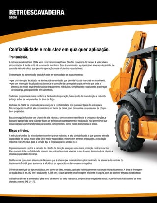 Retroescavadeira
580M




Confiabilidade e robustez em qualquer aplicação.
Transmissão.
A retroescavadeira Case 580M vem com transmissão Power Shuttle, conversor de torque, 4 velocidades
sincronizadas à frente e 4 à ré e comando mecânico. Essa transmissão é equipada com inversor de sentido, de
controle eletroidráulico, que permite operações mais eficientes e confortáveis.

O desengate da transmissão declutch pode ser comandado de duas maneiras:

• por um interruptor localizado na alavanca de transmissão, que permite troca de marchas em movimento;
• por um interruptor localizado na alavanca de controle da carregadeira, que permite que toda a
  potência do motor seja direcionada ao equipamento hidráulico, simplificando e agilizando a operação
  de descarga, principalmente em caminhões.

Tudo isso proporciona maior conforto e facilidade de operação, baixo custo de manutenção e reduzido
esforço sobre os componentes do trem de força.

O chassi da 580M foi projetado para assegurar a confiabilidade em quaisquer tipos de aplicações.
De concepção industrial, ele é monobloco em forma de caixa, com dimensões e espessuras de chapas
bem projetadas.

Essa concepção faz dele um chassi de alta robustez, com excelente resistência a choques e torções, e
bastante apropriado para suportar todos os esforços de carregamento e escavação, não permitindo que
essas cargas sejam transferidas para outros componentes, como motor, transmissão e eixos.

Eixos e freios.
A estrutura fundida do eixo dianteiro confere grande robustez e alta confiabilidade, o que garante elevada
capacidade de carga, maior vida útil e maior estabilidade, mesmo em terrenos irregulares. A oscilação
máxima é de 20 graus para a versão 4x2 e 24 graus para a versão 4x4.

O posicionamento central e elevado do cilindro de direção assegura uma maior proteção contra impactos.
Para garantir total confiabilidade, mesmo nas aplicações mais severas, o eixo traseiro tem estrutura robusta e
elevada capacidade de carga.

O diferencial possui um sistema de bloqueio que é ativado por meio de interruptor localizado na alavanca de controle do
implemento frontal, para aumentar a eficiência da operação em terrenos escorregadios.

O freio de serviço é do tipo multidisco, em banho de óleo, vedado, aplicado individualmente e acionado hidraulicamente. A área de frenagem
de cada disco é de 342 cm2, totalizando 1.368 cm2, o que garante uma frenagem eficiente e segura, além de conferir elevada durabilidade.

O sistema de freio é alimentado pela linha de retorno do óleo hidráulico, simplificando inspeções diárias. A performance do sistema de freio
atende à norma SAE J1473.
 