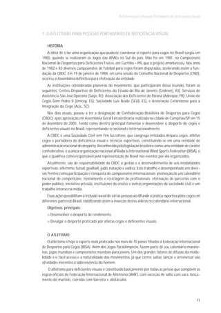 Atletismo para Pessoas Portadoras de Deficiência Visual



1. O ATLETISMO PARA PESSOAS PORTADORAS DE DEFICIÊNCIA VISUAL

   HISTÓRIA
   A idéia de criar uma organização que pudesse coordenar o esporte para cegos no Brasil surgiu em
1980, quando se realizaram os Jogos das APAEs no Sul do país. Mas foi em 1981, no Campeonato
Nacional de Desportos para Deficientes Físicos, em Curitiba – PR, que o projeto amadureceu. Nos anos
de 1982 e 83 diversos campeonatos de futebol para cegos foram disputados, acelerando assim a fun-
dação da CBDC. Em 19 de janeiro de 1984, em uma sessão do Conselho Nacional de Desportos (CND),
ocorreu a Assembléia definitiva para efetivação da entidade.
   As instituições consideradas pioneiras do movimento, que participaram dessa reunião, foram as
seguintes: Centro Desportivo de Deficientes do Estado do Rio de Janeiro (Cedeverj, RJ); Serviços de
Assistência São José Operário (Sasjo, RJ); Associação dos Deficientes do Paraná (Adevipar, PR); União de
Cegos Dom Pedro II (Unicep, ES); Sociedade Luis Braile (SELB, ES), e Associação Catarinense para a
Integração do Cego (Acic, SC).
   Nos dias atuais, passou a ter a designação de Confederação Brasileira de Desportos para Cegos
(CBDC), após aprovação em Assembléia Geral Extraordinária realizada na cidade de Campinas/SP em 15
de dezembro de 2005. Tendo como diretriz principal fomentar e desenvolver o desporto de cegos e
deficientes visuais no Brasil, representando-o nacional e internacionalmente.
   A CBDC é uma Sociedade Civil sem fins lucrativos, que congrega entidades de/para cegos, atletas
cegos e portadores de deficiência visual e técnicos esportivos, constituindo-se em uma entidade de
administração nacional do desporto. Reconhecida pela legislação brasileira como uma entidade de caráter
confederativo, é a única organização nacional afiliada à International Blind Sports Federation (IBSA), o
que a qualifica como responsável pela representação do Brasil nos eventos por ela organizados.
    Atualmente, são de responsabilidade da CBDC a gestão e o desenvolvimento de seis modalidades
esportivas: atletismo, futsal, goalbaIl, judô, natação e xadrez. Este trabalho é desempenhado em diver-
sas frentes como participação e conquista de campeonatos internacionais; promoção de um calendário
nacional de competições; treinamento e reciclagem de profissionais; efetivação de parcerias com o
poder público, iniciativa privada, instituições de ensino e outras organizações da sociedade civil e um
trabalho intenso na mídia.
    Essas ações possibilitam a inclusão social de várias pessoas ao difundir a prática esportiva pelos cegos em
diferentes partes do Brasil, viabilizando assim a inserção destes atletas no calendário internacional.
   Objetivos principais:
     Desenvolver o desporto de rendimento,
     Divulgar o desporto praticado por atletas cegos e deficientes visuais.


   O ATLETISMO
    O atletismo é hoje o esporte mais praticado nos mais de 70 países filiados à Federação Internacional
de Desportos para Cegos (IBSA). Além dos Jogos Paraolímpicos, fazem parte de seu calendário marato-
nas, jogos mundiais e campeonatos mundiais para jovens. Um dos grandes fatores de difusão da moda-
lidade é o fácil acesso e a naturalidade dos movimentos, já que correr, saltar, lançar e arremessar são
atividades inerentes à sobrevivência do homem.
    O atletismo para deficientes visuais é constituído basicamente por todas as provas que compõem as
regras oficiais da Federação Internacional de Atletismo (IAAF), com exceção de salto com vara, lança-
mento do martelo, corridas com barreira e obstáculos.




                                                                                                            11
 