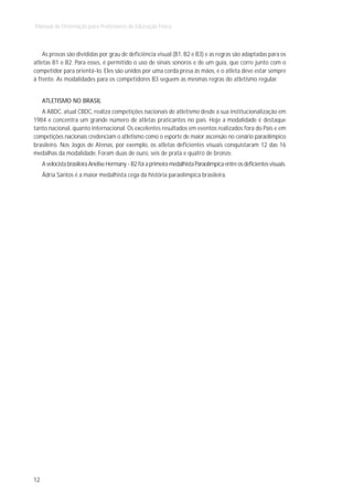Manual de Orientação para Professores de Educação Física



    As provas são divididas por grau de deficiência visual (B1, B2 e B3) e as regras são adaptadas para os
atletas B1 e B2. Para esses, é permitido o uso de sinais sonoros e de um guia, que corre junto com o
competidor para orientá-lo. Eles são unidos por uma corda presa às mãos, e o atleta deve estar sempre
à frente. As modalidades para os competidores B3 seguem as mesmas regras do atletismo regular.


     ATLETISMO NO BRASIL
   A ABDC, atual CBDC, realiza competições nacionais de atletismo desde a sua institucionalização em
1984 e concentra um grande número de atletas praticantes no país. Hoje a modalidade é destaque
tanto nacional, quanto internacional. Os excelentes resultados em eventos realizados fora do País e em
competições nacionais credenciam o atletismo como o esporte de maior ascensão no cenário paraolímpico
brasileiro. Nos Jogos de Atenas, por exemplo, os atletas deficientes visuais conquistaram 12 das 16
medalhas da modalidade. Foram duas de ouro, seis de prata e quatro de bronze.
     A velocista brasileira Anelise Hermany - B2 foi a primeira medalhista Paraolímpica entre os deficientes visuais.
     Ádria Santos é a maior medalhista cega da história paraolímpica brasileira.




12
 
