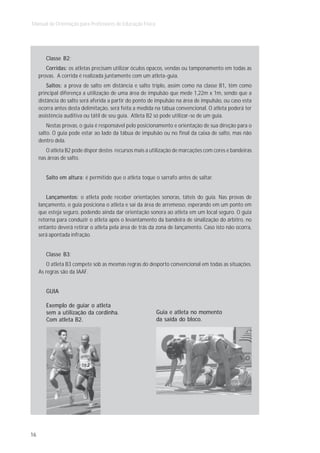 Manual de Orientação para Professores de Educação Física




        Classe B2:
        Corridas: os atletas precisam utilizar óculos opacos, vendas ou tamponamento em todas as
     provas. A corrida é realizada juntamente com um atleta-guia.
         Saltos: a prova de salto em distância e salto triplo, assim como na classe B1, têm como
     principal diferença a utilização de uma área de impulsão que mede 1,22m x 1m, sendo que a
     distância do salto será aferida a partir do ponto de impulsão na área de impulsão, ou caso esta
     ocorra antes desta delimitação, será feita a medida na tábua convencional. O atleta poderá ter
     assistência auditiva ou tátil de seu guia. Atleta B2 só pode utilizar-se de um guia.
         Nestas provas, o guia é responsável pelo posicionamento e orientação de sua direção para o
     salto. O guia pode estar ao lado da tábua de impulsão ou no final da caixa de salto, mas não
     dentro dela.
        O atleta B2 pode dispor destes recursos mais a utilização de marcações com cores e bandeiras
     nas áreas de salto.


        Salto em altura: é permitido que o atleta toque o sarrafo antes de saltar.


        Lançamentos: o atleta pode receber orientações sonoras, táteis do guia. Nas provas de
     lançamento, o guia posiciona o atleta e sai da área de arremesso, esperando em um ponto em
     que esteja seguro, podendo ainda dar orientação sonora ao atleta em um local seguro. O guia
     retorna para conduzir o atleta após o levantamento da bandeira de sinalização do árbitro, no
     entanto deverá retirar o atleta pela área de trás da zona de lançamento. Caso isto não ocorra,
     será apontada infração.


        Classe B3:
        O atleta B3 compete sob as mesmas regras do desporto convencional em todas as situações.
     As regras são da IAAF.


        GUIA

        Exemplo de guiar o atleta
        sem a utilização da cordinha.                      Guia e atleta no momento
        Com atleta B2.                                     da saída do bloco.




16
 