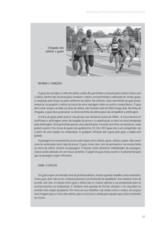 Atletismo para Pessoas Portadoras de Deficiência Visual




            Chegada dos
          atletas e guias




   REGRAS E FUNÇÕES


   O guia nas corridas é o olho do atleta, sendo-lhe permitida a comunicação verbal e física com
o atleta. Dentro das técnicas para conduzir o atleta, será permitida a utilização de cordas guias,
a condução pelo braço ou pelo uniforme do atleta. No entanto, não é permitido ao guia puxar,
empurrar ou propelir o atleta na busca de uma vantagem sobre os outros competidores. O guia
deve estar sempre ao lado ou atrás do atleta, não ficando mais de 50cm longe dele. Na linha de
chegada, o guia deve posicionar-se atrás da linha do atleta para não atrapalhar a arbitragem.
   A troca de guias pode ocorrer nas provas com distância acima de 400m. A troca deverá ser
notificada à arbitragem antes da largada da prova e a substituição se dará no local designado
pela arbitragem. Será permitida apenas uma substituição. Exceção será feita na maratona, onde
podem ocorrer três trocas de guias nos quilômetros 10, 20 e 30.O guia não é um competidor, ele
é parte de uma equipe na competição. A qualquer infração das regras pelo guia, a dupla será
punida.
   A passagem no revezamento ocorre pelo toque entre atletas, guias, atletas e guias. Não existe
zona de aceleração neste tipo de prova. O guia, nesse caso, tem de permanecer na mesma linha
ou atrás do atleta, mesmo na passagem. O bastão como elemento simbolizador da passagem,
estará sendo adotado em um futuro próximo. O papel do guia nesse evento é fundamental para
que as passagens sejam eficientes.


   GUIA: O ATLETA


   Ser guia requer um elevado nível de profissionalismo, mesmo quando trabalha como voluntário.
Como guia, deve não só ter condutas pessoais e profissionais de qualidade, mas também viver de
acordo com elas. A relação entre guia e atleta não se resume apenas à sua preparação para os
acontecimentos na competição. É também uma questão de formar atitudes e ser educador no
sentido mais amplo da palavra. Por meio do seu trabalho e do modo como o realiza, ele projeta
uma imagem para o treino dos atletas, para os técnicos e ainda para aqueles que estão envolvidos
no treino.




                                                                                                     17
 