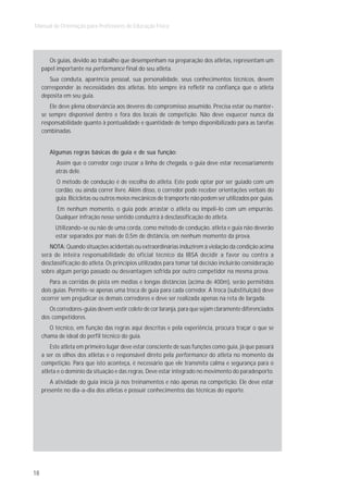 Manual de Orientação para Professores de Educação Física




        Os guias, devido ao trabalho que desempenham na preparação dos atletas, representam um
     papel importante na performance final do seu atleta.
        Sua conduta, aparência pessoal, sua personalidade, seus conhecimentos técnicos, devem
     corresponder às necessidades dos atletas. Isto sempre irá refletir na confiança que o atleta
     deposita em seu guia.
        Ele deve plena observância aos deveres do compromisso assumido. Precisa estar ou manter-
     se sempre disponível dentro e fora dos locais de competição. Não deve esquecer nunca da
     responsabilidade quanto à pontualidade e quantidade de tempo disponibilizado para as tarefas
     combinadas.


        Algumas regras básicas do guia e de sua função:
          Assim que o corredor cego cruzar a linha de chegada, o guia deve estar necessariamente
          atrás dele.
          O método de condução é de escolha do atleta. Este pode optar por ser guiado com um
          cordão, ou ainda correr livre. Além disso, o corredor pode receber orientações verbais do
          guia. Bicicletas ou outros meios mecânicos de transporte não podem ser utilizados por guias.
          Em nenhum momento, o guia pode arrastar o atleta ou impeli-lo com um empurrão.
          Qualquer infração nesse sentido conduzirá à desclassificação do atleta.
          Utilizando-se ou não de uma corda, como método de condução, atleta e guia não deverão
          estar separados por mais de 0,5m de distância, em nenhum momento da prova.
        NOTA: Quando situações acidentais ou extraordinárias induzirem à violação da condição acima
     será de inteira responsabilidade do oficial técnico da IBSA decidir a favor ou contra a
     desclassificação do atleta. Os princípios utilizados para tomar tal decisão incluirão consideração
     sobre algum perigo passado ou desvantagem sofrida por outro competidor na mesma prova.
        Para as corridas de pista em médias e longas distâncias (acima de 400m), serão permitidos
     dois guias. Permite-se apenas uma troca de guia para cada corredor. A troca (substituição) deve
     ocorrer sem prejudicar os demais corredores e deve ser realizada apenas na reta de largada.
        Os corredores-guias devem vestir colete de cor laranja, para que sejam claramente diferenciados
     dos competidores.
        O técnico, em função das regras aqui descritas e pela experiência, procura traçar o que se
     chama de ideal do perfil técnico do guia.
         Este atleta em primeiro lugar deve estar consciente de suas funções como guia, já que passará
     a ser os olhos dos atletas e o responsável direto pela performance do atleta no momento da
     competição. Para que isto aconteça, é necessário que ele transmita calma e segurança para o
     atleta e o domínio da situação e das regras. Deve estar integrado no movimento do paradesporto.
        A atividade do guia inicia já nos treinamentos e não apenas na competição. Ele deve estar
     presente no dia-a-dia dos atletas e possuir conhecimentos das técnicas do esporte.




18
 