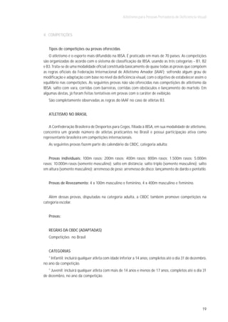 Atletismo para Pessoas Portadoras de Deficiência Visual



4. COMPETIÇÕES


   Tipos de competições ou provas oferecidas
    O atletismo é o esporte mais difundido na IBSA. É praticado em mais de 70 países. As competições
são organizadas de acordo com o sistema de classificação da IBSA, usando as três categorias - B1, B2
e B3. Trata-se de uma modalidade oficial constituída basicamente de quase todas as provas que compõem
as regras oficiais da Federação Internacional de Atletismo Amador (IAAF); sofrendo algum grau de
modificação e adaptação com base no nível da deficiência visual, com o objetivo de estabelecer assim o
equilíbrio nas competições. As seguintes provas não são oferecidas nas competições de atletismo da
IBSA: salto com vara, corridas com barreiras, corridas com obstáculos e lançamento do martelo. Em
algumas destas, já foram feitas tentativas em provas com o caráter de exibição.
   São completamente observadas as regras do IAAF no caso de atletas B3.


   ATLETISMO NO BRASIL


   A Confederação Brasileira de Desportos para Cegos, filiada à IBSA, em sua modalidade de atletismo,
concentra um grande número de atletas praticantes no Brasil e possui participação ativa como
representante brasileira em competições internacionais.
   As seguintes provas fazem parte do calendário da CBDC, categoria adulta:


   Provas individuais: 100m rasos; 200m rasos; 400m rasos; 800m rasos; 1.500m rasos; 5.000m
rasos; 10.000m rasos (somente masculino); salto em distância; salto triplo (somente masculino); salto
em altura (somente masculino); arremesso de peso; arremesso de disco; lançamento de dardo e pentatlo.


   Provas de Revezamento: 4 x 100m masculino e feminino, 4 x 400m masculino e feminino.


   Além dessas provas, disputadas na categoria adulta, a CBDC também promove competições na
categoria escolar.


   Provas:


   REGRAS DA CBDC (ADAPTADAS)
   Competições no Brasil


   CATEGORIAS
   * Infantil: incluirá qualquer atleta com idade inferior a 14 anos, completos até o dia 31 de dezembro,
no ano da competição.
   * Juvenil: incluirá qualquer atleta com mais de 14 anos e menos de 17 anos, completos até o dia 31
de dezembro, no ano da competição.




                                                                                                       19
 