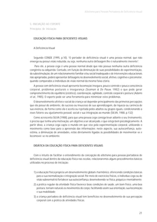 Atletismo para Pessoas Portadoras de Deficiência Visual



5. INICIAÇÃO AO ESPORTE
Princípios de iniciação


   EDUCAÇÃO FÍSICA PARA DEFICIENTES VISUAIS


   A Deficiência Visual


   Segundo CONDE (1995, p.10), “O portador de deficiência visual é uma pessoa normal, que não
enxerga ou possui visão reduzida, ou seja, nenhuma outra defasagem lhe é naturalmente inerente”.
    Para ele, a pessoa cega é uma pessoa normal desde que não possua nenhuma outra deficiência
congênita ou adquirida. Contudo, em função da diminuição de suas possibilidades de experimentação,
da subestimulação, de um relacionamento familiar e/ou social inadequado e de intervenções educacionais
não apropriadas, poderá apresentar defasagens no desenvolvimento social, afetivo, cognitivo e psicomotor,
quando comparados a indivíduos de visão normal da mesma faixa etária.
    A pessoa com deficiência visual apresenta locomoção insegura, pouco controle e pouca consciência
corporal, problemas posturais e insegurança (Seaman & De Pauw, 1982) o que pode gerar
comprometimento do equilíbrio (estático), coordenação, agilidade, controle corporal e postura (Adams
et al., 1985). O esporte pode ser uma ferramenta para minimizar estes problemas.
   O desenvolvimento afetivo e social da criança vai depender principalmente das primeiras percepções
que ela possui do ambiente, do sucesso ou insucesso de sua aprendizagem, da riqueza ou carência de
sua vivência, da forma como ela é aceita ou rejeitada pelos adultos ou grupos iguais, condicionando a
esses fatores seu ajustamento pessoal, social e sua integração ao mundo (SILVA, 1988, p.132)
    Como acrescenta SILVA (1988), para que uma pessoa cega consiga levar adiante o seu treinamento,
é preciso que tenha uma motivação, um objetivo a ser alcançado, e que esteja bem psicologicamente. A
partir disso, a criança cega capta o mundo em que vive pela experimentação corporal, utilizando o
movimento como base para a apreensão das informações; neste aspecto, sua autoconfiança, auto-
estima, a diminuição de ansiedades, estão diretamente ligadas às possibilidades de movimentar-se e
locomover-se no ambiente.


   DIDÁTICA DA EDUCAÇÃO FÍSICA PARA DEFICIENTES VISUAIS


    Com o intuito de facilitar o entendimento da concepção do atletismo para pessoas portadoras de
deficiência visual dentro da educação física nas escolas, relacionaremos alguns procedimentos básicos
utilizados no processo de iniciação:


   1) a educação física propicia um desenvolvimento global e harmônico, oferecendo condições básicas
      para a sua normalização e integração social. Por meio de exercícios físicos, o indivíduo cego ou de
      visão subnormal irá fortalecer sua autoconfiança, desenvolvendo-se física, psíquica e mentalmente;
   2) a prática regular da atividade física favorece boas condições de saúde, um bom físico, uma boa
      postura, tornam naturais os movimentos do corpo, facilitando assim sua orientação, sua locomoção
      e sua mobilidade;
   3) a criança portadora de deficiência visual tem benefícios no desenvolvimento de sua percepção
      corporal com a prática de atividades físicas.



                                                                                                       21
 