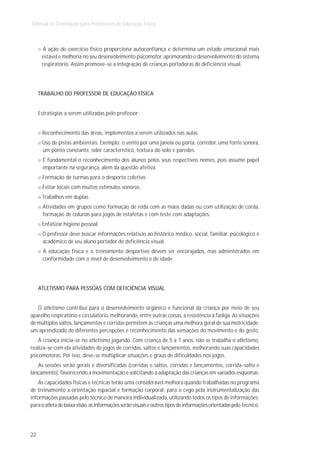 Manual de Orientação para Professores de Educação Física



      A ação do exercício físico proporciona autoconfiança e determina um estado emocional mais
      estável e melhoria no seu desenvolvimento psicomotor, aprimorando o desenvolvimento do sistema
      respiratório. Assim promove-se a integração de crianças portadoras de deficiência visual.




     TRABALHO DO PROFESSOR DE EDUCAÇÃO FÍSICA


     Estratégias a serem utilizadas pelo professor:


      Reconhecimento das áreas, implementos a serem utilizados nas aulas.
      Uso de pistas ambientais. Exemplo: o vento por uma janela ou porta, corredor, uma fonte sonora,
      um ponto constante, odor característico, textura do solo e paredes.
       É fundamental o reconhecimento dos alunos pelos seus respectivos nomes, pois assume papel
       importante na segurança, além da questão afetiva.
      Formação de turmas para o desporto coletivo.
      Evitar locais com muitos estímulos sonoros.
      Trabalhos em duplas.
       Atividades em grupos como formação de roda com as mãos dadas ou com utilização de corda,
       formação de colunas para jogos de estafetas e com teste com adaptações.
      Enfatizar higiene pessoal.
      O professor deve buscar informações relativas ao histórico médico, social, familiar, psicológico e
      acadêmico de seu aluno portador de deficiência visual.
       A educação física e o treinamento desportivo devem ser encorajados, mas administrados em
       conformidade com o nível de desenvolvimento e de idade.




     ATLETISMO PARA PESSOAS COM DEFICIÊNCIA VISUAL


   O atletismo contribui para o desenvolvimento orgânico e funcional da criança por meio de seu
aparelho respiratório e circulatório, melhorando, entre outras coisas, a resistência à fadiga. As situações
de múltiplos saltos, lançamentos e corridas permitem às crianças uma melhora geral de sua motricidade,
um aprendizado de diferentes percepções e reconhecimento das sensações do movimento e do gesto.
    A criança inicia-se no atletismo jogando. Com criança de 5 a 7 anos, não se trabalha o atletismo,
realiza-se com ela atividades de jogos de corridas, saltos e lançamentos, melhorando suas capacidades
psicomotoras. Por isso, deve-se multiplicar situações e graus de dificuldades nos jogos.
   As sessões serão gerais e diversificadas (corridas e saltos, corridas e lançamentos, corrida-salto e
lançamento), favorecendo a movimentação e solicitando a adaptação das crianças em variados esquemas.
    As capacidades físicas e técnicas terão uma considerável melhora quando trabalhadas no programa
de treinamento a orientação espacial e formação corporal: para o cego pela instrumentalização das
informações passadas pelo técnico de maneira individualizada, utilizando todos os tipos de informações;
para o atleta de baixa visão, as informações serão visuais e outros tipos de informações orientadas pelo técnico.




22
 