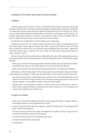 Manual de Orientação para Professores de Educação Física



     ATIVIDADES DE ATLETISMO COM ALUNOS DEFICIENTES VISUAIS


     CORRIDAS


    O primeiro passo para uma aula de corrida é o reconhecimento do espaço, tanto para o aluno cego
como para o de baixa visão, conhecendo as dimensões (largura e comprimento), encontrando os obstáculos
e reconhecendo referências para orientação espacial (canalização do vento e/ou direção, sons, cheiros
ou luz em determinados pontos),recebendo todas as orientações e informações quanto ao local a ser
utilizado, explorando o ambiente e criando um mapa mental de onde será feita a atividade. Toda vez
que tiver alguma alteração do meio, o aluno deverá saber desta mudança.
     Os educativos de corrida podem ser feitos também com o colega-guia.
    O professor, juntamente com os alunos, pode desenvolver vários tipos de acompanhamentos de
como deverá guiar o aluno cego ou de baixa visão. Pode-se guiar com acessórios, tendo uma corda
entre as mãos de no máximo 50cm; sem acessórios, pode acompanhá-lo de mãos dadas, segurando a
camisa do corredor cego e ou apenas correr ao seu lado com orientações verbais gerais quanto ao
ritmo, à direção e outros.
   Para que isto aconteça, deve existir uma boa coordenação entre guia e atleta, para que haja uma boa
performance. Muitos exercícios para desenvolver uma boa coordenação devem ser feitos juntos. Alguns
exemplos:
      Atleta e guia, estando em uma posição parada, realizam o balanço dos braços (posição de corrida);
      simultaneamente iniciar de mãos dadas, depois com uma corda como já foi descrito.
      Atleta e guia realizam uma corrida estacionária para desenvolver os movimentos simultâneos.
   Observação: o professor deve sempre orientar o aluno-guia antes que ele ajude o colega, orientando-
o para não puxar ou empurrar o atleta cego, devendo sempre estar ao lado ou um pouco mais atrás.
      Nos educativos de corrida e coordenação geral, o professor deve ficar aproximadamente a uma
      distância de 20/30 metros longe do aluno e dar orientações sonoras para que ele venha em sua
      direção, seguindo a voz ou palmas, fazendo o exercício que foi pedido.
      Quando estiver em uma quadra de esportes, o professor deve ficar no meio desta e o aluno na
      parte central; na pista de atletismo, o aluno deve ficar entre as raias de n0 3 e n0 4 e o professor nas
      mesmas raias na distância de 20/30 metros.


     Exemplos de atividades:


      Iniciar com os movimentos (balanço) dos braços em um ângulo de 90 graus, estando o aluno em
      uma posição parada com um pé ligeiramente em frente.
      O aluno, na posição parada, deve elevar apenas o joelho de uma das pernas em um ângulo de 90
      graus e repetir na outra perna.
      O mesmo exercício anterior, deve elevar alternadamente os joelhos sem sair do lugar como se
      estivesse marchando sem movimentos dos braços.
      O mesmo exercício acima com os movimentos dos braços.
      Corrida estacionária contra uma parede.
      Corrida lateral.




24
 