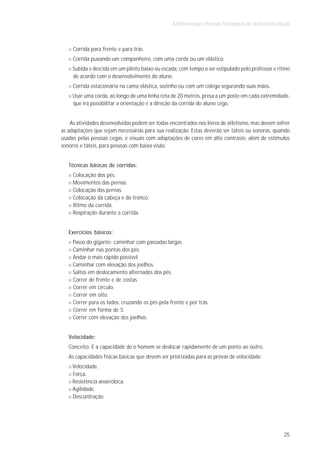 Atletismo para Pessoas Portadoras de Deficiência Visual



     Corrida para frente e para trás.
     Corrida puxando um companheiro, com uma corda ou um elástico.
     Subida e descida em um plinto baixo ou escada, com tempo a ser estipulado pelo professor e ritmo
     de acordo com o desenvolvimento do aluno.
     Corrida estacionária na cama elástica, sozinho ou com um colega segurando suas mãos.
     Usar uma corda, ao longo de uma linha reta de 20 metros, presa a um poste em cada extremidade,
     que irá possibilitar a orientação e a direção da corrida do aluno cego.


    As atividades desenvolvidas podem ser todas encontrados nos livros de atletismo, mas devem sofrer
as adaptações que sejam necessárias para sua realização. Estas deverão ser táteis ou sonoras, quando
usadas pelas pessoas cegas, e visuais com adaptações de cores em alto contraste, além de estímulos
sonoros e táteis, para pessoas com baixa visão.


   Técnicas básicas de corridas:
     Colocação dos pés.
     Movimentos das pernas.
     Colocação das pernas.
     Colocação da cabeça e do tronco.
     Ritmo da corrida.
     Respiração durante a corrida.


   Exercícios básicos:
     Passo do gigante: caminhar com passadas largas.
     Caminhar nas pontas dos pés.
     Andar o mais rápido possível.
     Caminhar com elevação dos joelhos.
     Saltos em deslocamento alternados dos pés.
     Correr de frente e de costas.
     Correr em círculo.
     Correr em oito.
     Correr para os lados, cruzando os pés pela frente e por trás.
     Correr em forma de S.
     Correr com elevação dos joelhos.


   Velocidade:
   Conceito: É a capacidade de o homem se deslocar rapidamente de um ponto ao outro.
   As capacidades físicas básicas que devem ser priorizadas para as provas de velocidade:
     Velocidade.
     Força.
     Resistência anaeróbica.
     Agilidade.
     Descontração.




                                                                                                     25
 