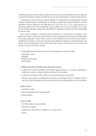 Atletismo para Pessoas Portadoras de Deficiência Visual



chamada (passo que antecede o salto), enquanto na fase aérea do salto o problema é minimizado, pois
a questão da orientação espacial não influi mais, já que não se pode mudar o sentido do deslocamento.
   A chamada é um elemento de precisão que depende de refinamento técnico gerado pela repetição
exaustiva. A distância para a chamada deve ser treinada e estabelecida nos treinos. Apesar de a área de
impulsão no salto em distância e no triplo, para o B1 e B2, ser de 1m x 1,22m, o aluno precisa ter o
referencial espacial muito bem estabelecido, já que o atleta tem de correr na direção certa e ainda
acertar a distância da tábua. Independente da ajuda de um chamador, esta ação é de muita complexidade
em sua execução.
   Para o salto em distância, o chamador deverá posicionar-se ao lado da área de impulsão e bater
palmas para indicar a direção da corrida. Quando o atleta se aproximar, ele deverá dar sinal que faltam
um ou dois passos para o salto. Pode-se usar um outro chamador atrás da caixa de areia dando as
coordenadas de direção e o que fica ao lado da área de impulsão só indicará o momento do salto. Esta
técnica com dois chamadores é muito útil no salto triplo, em que o atleta durante os três saltos tende
a perder um pouco do senso de direção.


   As capacidades físicas básicas que devem ser priorizadas para as provas de saltos:
     Velocidade e força.
     Agilidade.
     Resistência anaeróbica.
     Descontração.


   A didática do salto em distância para deficientes visuais:
     O aluno deve receber orientações e informações quanto ao local a ser utilizado, explorando o
     ambiente e criando um mapa mental de onde será feita a atividade.
     O salto com orientação sonora. Utiliza-se um ou dois guias para esta função.
     Orientar o aluno quanto ao alinhamento e à direção da corrida para o salto; em seguida, o técnico
     que está na área de impulsão orienta o aluno na corrida e na impulsão, pelo uso da voz ou palmas.


   Regras básicas:
     Corredor de saltos.
     Tábua de impulsão e/ou área de impulsão.
     Área de queda.


   Fases do salto:
     Corrida de balanço ou aproximação.
     Chamada ou impulso.
     Suspensão ou vôo (Extensão. Passada no ar. Tesoura. Arco.).
     Queda.




                                                                                                      27
 
