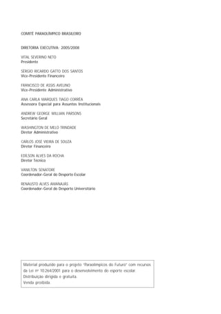 COMITÊ PARAOLÍMPICO BRASILEIRO


DIRETORIA EXECUTIVA: 2005/2008

VITAL SEVERINO NETO
Presidente

SÉRGIO RICARDO GATTO DOS SANTOS
Vice-Presidente Financeiro

FRANCISCO DE ASSIS AVELINO
Vice-Presidente Administrativo

ANA CARLA MARQUES TIAGO CORRÊA
Assessora Especial para Assuntos Institucionais

ANDREW GEORGE WILLIAN PARSONS
Secretário Geral

WASHINGTON DE MELO TRINDADE
Diretor Administrativo

CARLOS JOSÉ VIEIRA DE SOUZA
Diretor Financeiro

EDÍLSON ALVES DA ROCHA
Diretor Técnico

VANILTON SENATORE
Coordenador-Geral do Desporto Escolar

RENAUSTO ALVES AMANAJÁS
Coordenador-Geral do Desporto Universitário




 Material produzido para o projeto “Paraolímpicos do Futuro” com recursos
 da Lei no 10.264/2001 para o desenvolvimento do esporte escolar.
 Distribuição dirigida e gratuita.
 Venda proibida.
 