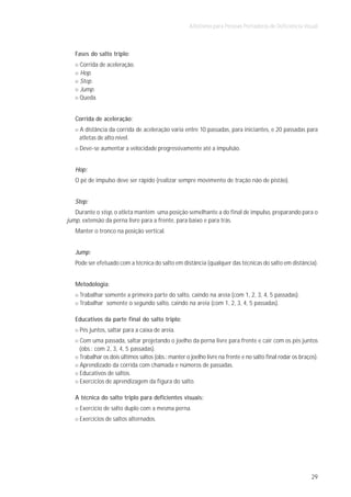 Atletismo para Pessoas Portadoras de Deficiência Visual



   Fases do salto triplo:
     Corrida de aceleração.
     Hop.
     Step.
     Jump.
     Queda.


   Corrida de aceleração:
    A distância da corrida de aceleração varia entre 10 passadas, para iniciantes, e 20 passadas para
    atletas de alto nível.
    Deve-se aumentar a velocidade progressivamente até a impulsão.


   Hop:
   O pé de impulso deve ser rápido (realizar sempre movimento de tração não de pistão).


   Step:
   Durante o step, o atleta mantém uma posição semelhante a do final de impulso, preparando para o
jump, extensão da perna livre para a frente, para baixo e para trás.
   Manter o tronco na posição vertical.


   Jump:
   Pode ser efetuado com a técnica do salto em distância (qualquer das técnicas do salto em distância).


   Metodologia:
     Trabalhar somente a primeira parte do salto, caindo na areia (com 1, 2, 3, 4, 5 passadas).
     Trabalhar somente o segundo salto, caindo na areia (com 1, 2, 3, 4, 5 passadas).

   Educativos da parte final do salto triplo:
     Pés juntos, saltar para a caixa de areia.
    Com uma passada, saltar projetando o joelho da perna livre para frente e cair com os pés juntos
    (obs.: com 2, 3, 4, 5 passadas).
    Trabalhar os dois últimos saltos (obs.: manter o joelho livre na frente e no salto final rodar os braços).
    Aprendizado da corrida com chamada e números de passadas.
    Educativos de saltos.
    Exercícios de aprendizagem da figura do salto.

   A técnica do salto triplo para deficientes visuais:
     Exercício de salto duplo com a mesma perna.
     Exercícios de saltos alternados.




                                                                                                           29
 