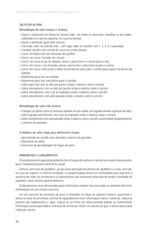 Manual de Orientação para Professores de Educação Física



     SALTO EM ALTURA
     Metodologia do salto tesoura e fosbory:
      Passar o obstáculo em forma de tesoura (obs.: em todos os exercícios, trabalhar os dois lados,
      utilizando ora a perna esquerda, ora a perna direita).
      Passar o obstáculo igual salto tesoura.
      Correndo, subir no colchão (obs.: com cego, subir no colchão com 1, 2, 3, 4, 5 passadas).
      Transpor sarrafo com corrida de curva em estilo tesoura.
      Correr em linha reta com elevação dos joelhos.
      Correr em curva, fazendo um círculo.
      Correr em curva no pé de impulso, elevar a perna livre e o braço para o alto.
      Correr em curva e, na chamada, elevar a perna livre e direcioná-la para o centro.
      Correr em curva e direcionar o olhar na entrada do salto sobre o ombro para a parte de dentro do
      colchão.
      Rolamento para trás no colchão.
      Rolamento para trás com plinto para o colchão.
      Saltar para trás com os dois pés juntos tendo o elástico como o sarrafo.
      Saltar lateralmente com os dois pés juntos tendo o elástico como o sarrafo.
      Saltar lateralmente com o pé de impulsão tendo o elástico como o sarrafo.
      Saltar lateralmente com uma passada tendo o elástico como o sarrafo.


     Metodologia do salto rolo ventral:
      Transpor um plinto como se estivesse subindo em um cavalo, em seguida simular a posição do salto.
      Saltar parado lateralmente com o pé de impulsão tendo o elástico como o sarrafo.
      Saltar lateralmente com uma passada tendo o elástico como o sarrafo, aumentando gradativamente
      o número de passadas.


     A didática do salto triplo para deficientes visuais:
      Aprendizado da corrida com chamada e número de passadas.
      Educativos de saltos.
      Exercícios de aprendizagem da figura do salto.


     ARREMESSOS E LANÇAMENTOS
   O reconhecimento espacial do ambiente tem a função de conhecer a área de arremesso e lançamentos,
pois é fundamental para o deficiente visual.
   Enfocar exercícios de equilíbrio , já que nosso principal mecanismo de equilíbrio é a visão. Sem ela,
no caso da cegueira, o sistema vestibular e a propriocepção devem ser estimulados para suprirem a
ausência da visão. Os arremessos e os lançamentos são constantes processos de perda e retomada de
equilíbrio, tanto estático quanto dinâmico.
   Os lançamentos serão direcionados pelas informações verbais. Para isso, pode-se combinar diferentes
informações em um mesmo exercício.
    Em um exercício de arremesso de peso, o chamador irá atuar da seguinte maneira: posicionar o
atleta no setor de arremesso, orientá-lo espacialmente (com informações táteis e sonoras), colocá-lo
próximo dos implementos e, após, colocar-se na frente do atleta batendo palmas ou transmitindo
informação sonora para indicar a direção do arremesso. Assim, no caso de um giro, o atleta saberá qual
a direção correta.



30
 