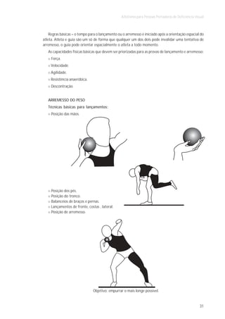 Atletismo para Pessoas Portadoras de Deficiência Visual



    Regras básicas – o tempo para o lançamento ou o arremesso é iniciado após a orientação espacial do
atleta. Atleta e guia são um só de forma que qualquer um dos dois pode invalidar uma tentativa de
arremesso, o guia pode orientar espacialmente o atleta a todo momento.
   As capacidades físicas básicas que devem ser priorizadas para as provas de lançamento e arremesso:
     Força.
     Velocidade.
     Agilidade.
     Resistência anaeróbica.
     Descontração.


   ARREMESSO DO PESO
   Técnicas básicas para lançamentos:
     Posição das mãos.




     Posição dos pés.
     Posição do tronco.
     Balanceios de braços e pernas.
     Lançamentos de frente, costas , lateral.
     Posição de arremesso.




                                Objetivo: empurrar o mais longe possível.


                                                                                                     31
 