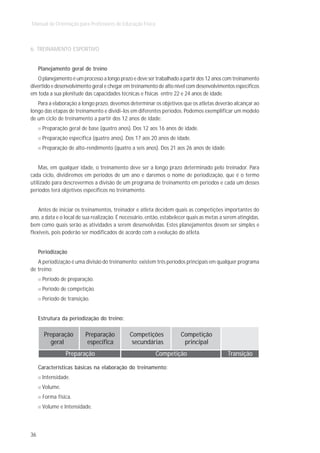 Manual de Orientação para Professores de Educação Física



6. TREINAMENTO ESPORTIVO


     Planejamento geral de treino
   O planejamento é um processo a longo prazo e deve ser trabalhado a partir dos 12 anos com treinamento
divertido e desenvolvimento geral e chegar em treinamento de alto nível com desenvolvimentos específicos
em toda a sua plenitude das capacidades técnicas e físicas entre 22 e 24 anos de idade.
   Para a elaboração a longo prazo, devemos determinar os objetivos que os atletas deverão alcançar ao
longo das etapas de treinamento e dividi-los em diferentes períodos. Podemos exemplificar um modelo
de um ciclo de treinamento a partir dos 12 anos de idade:
      Preparação geral de base (quatro anos). Dos 12 aos 16 anos de idade.
      Preparação específica (quatro anos). Dos 17 aos 20 anos de idade.
      Preparação de alto-rendimento (quatro a seis anos). Dos 21 aos 26 anos de idade.


    Mas, em qualquer idade, o treinamento deve ser a longo prazo determinado pelo treinador. Para
cada ciclo, dividiremos em períodos de um ano e daremos o nome de periodização, que é o termo
utilizado para descrevermos a divisão de um programa de treinamento em períodos e cada um desses
períodos terá objetivos específicos no treinamento.


    Antes de iniciar os treinamentos, treinador e atleta decidem quais as competições importantes do
ano, a data e o local de sua realização. É necessário, então, estabelecer quais as metas a serem atingidas,
bem como quais serão as atividades a serem desenvolvidas. Estes planejamentos devem ser simples e
flexíveis, pois poderão ser modificados de acordo com a evolução do atleta.


     Periodização
   A periodização é uma divisão do treinamento; existem três períodos principais em qualquer programa
de treino:
      Período de preparação.
      Período de competição.
      Período de transição.


     Estrutura da periodização do treino:

       Preparação        Preparação           Competições             Competição
         geral            específica           secundárias             principal
                Preparação                                 Competição                       Transição

     Características básicas na elaboração do treinamento:
      Intensidade.
      Volume.
      Forma física.
      Volume e Intensidade.



36
 