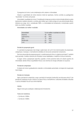Atletismo para Pessoas Portadoras de Deficiência Visual



   O programa de treino é uma combinação entre volume e intensidade.
    Volume é quantidade de treino (número total de repetições, metros corridos ou quilogramas
“levantados” no treino com pesos).
    Intensidade é qualidade do treino. É medida pelo tempo percorrido em determinada distância, pelos
batimentos cardíacos durante a corrida, pelo melhor que o atleta atinge em uma determinada altura,
distância ou carga, isto é, considerado 100%, e a intensidade do treinamento é encontrada a partir
deste seu melhor resultado.
   Intensidades do melhor resultado:


            Intensidade                             % do melhor resultado do atleta
            Máxima                                 95 - 100%
            Submáxima                              85 - 94%
            Alta                                   75 - 84%
            Moderada                               65 - 74%
            Leve                                   50 - 64%


   Período de preparação geral:
   É o período de preparação mais longo e pode durar até um1/3 do total do plano de preparação,
competição e transição; é normalmente dividido em microciclo semanal de treinamento.
   No início do período de preparação geral, o condicionamento físico é o objetivo principal. É, também
neste período, o melhor momento de introduzir novas habilidades e modificar técnicas existentes.
    A seguir, temos a preparação específica, quando o treino aumenta tanto em volume quanto em
intensidade, dando ênfase às qualidades físicas e aos sistemas de energia utilizados na sua prova.


   Período de competição:
  O volume de treino é gradualmente reduzido e a intensidade aumentada; os tempos de recuperação
mais longos.


   Período de transição:
   Após o período de competição, surge o período de transição (conhecido com descanso ativo). É um
período de avaliação em que o atleta se recupera fisica e mentalmente, realizando atividades reduzidas
e outras atividades fora de sua rotina habitual.


   TESTES
   Alguns testes para avaliação e elaboração do treinamento.


   Testes de resistência:
     Corrida de 2.000m.
     Corrida de 4.000m.




                                                                                                      37
 