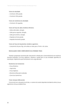 Manual de Orientação para Professores de Educação Física



     Testes de velocidade:
      Corrida de 30m parado.
      Corrida de 50m parado.


     Testes de resistência de velocidade:
      Corrida de 40 segundos.


     Testes de Força de saltos membros inferiores:
      Saltos alternados, sêxtuplo.
      Salto perna esquerda, sêxtuplo.
      Salto perna direita, sêxtuplo.
      Impulsão vertical, parado.
      Impulsão horizontal, parado.


     Testes de força de lançamentos membros superiores:
      Lançamento de peso 3kg, com ambas as mãos para a frente e de costas.


     MUSCULAÇÃO COMO COMPLEMENTO DA ATIVIDADE FÍSICA


  Visando à preparação neuromuscular, basicamente voltada para o desenvolvimento da resistência
muscular localizada e da força explosiva e dinâmica, usando para as suas atividades aparelhos de
musculação, implementos para funcionarem com carga adicional.


     Parâmetros do treinamento:
      Força Dinâmica.
       Hipertrofia.
      Força Explosiva.
      Resistência Muscular Localizada.
      Exercícios Isométricos.


     Treino Semanal (Microciclo):
   O microciclo tem a duração de sete dias, e o número de sessões dependerá da idade do atleta, da sua
experiência e da sua condição física.




38
 