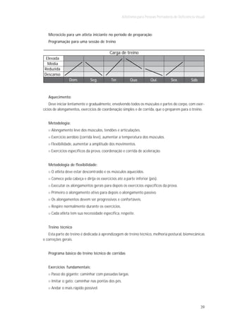 Atletismo para Pessoas Portadoras de Deficiência Visual



   Microciclo para um atleta iniciante no período de preparação:
   Programação para uma sessão de treino

                                           Carga de treino
 Elevada
  Média
Reduzida
Descanso
                Dom.          Seg.         Ter.         Qua.          Qui.         Sex.          Sáb.



   Aquecimento:
    Deve iniciar lentamente e gradualmente, envolvendo todos os músculos e partes do corpo, com exer-
cícios de alongamentos, exercícios de coordenação simples e de corrida, que o preparem para o treino.


   Metodologia:
     Alongamento leve dos músculos, tendões e articulações.
     Exercício aeróbio (corrida leve), aumentar a temperatura dos músculos.
     Flexibilidade, aumentar a amplitude dos movimentos.
     Exercícios específicos da prova, coordenação e corrida de aceleração.


   Metodologia de flexibilidade:
     O atleta deve estar descontraído e os músculos aquecidos.
     Comece pela cabeça e dirija os exercícios até a parte inferior (pés).
     Executar os alongamentos gerais para depois os exercícios específicos da prova.
     Primeiro o alongamento ativo para depois o alongamento passivo.
     Os alongamentos devem ser progressivos e confortáveis.
     Respire normalmente durante os exercícios.
     Cada atleta tem sua necessidade específica, respeite.


   Treino técnico
   Esta parte do treino é dedicada à aprendizagem de treino técnico, melhoria postural, biomecânicas
e correções gerais.


   Programa básico do treino técnico de corridas


   Exercícios fundamentais:
     Passo do gigante: caminhar com passadas largas.
     Imitar o gato: caminhar nas pontas dos pés.
     Andar o mais rápido possível.



                                                                                                        39
 
