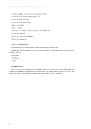 Manual de Orientação para Professores de Educação Física



      Imitar a cegonha: caminhar com elevação dos joelhos.
      Saltos em deslocamento alternados dos pés.
      Correr imitando um trem.
      Correr de frente e de costas.
      Correr em círculo.
      Correr em oito.
      Correr para os lados, cruzando os pés pela frente e por trás.
      Correr lateralmente.
      Correr com elevação dos joelhos.
      Correr contra a parede.


     Treino da condição física:
     Desenvolvimento do condicionamento físico específico da prova praticada.
    Trabalho que deve ser realizado com uma ou duas qualidades físicas da prova que o atleta estiver
treinando. Exemplo:
      Velocidade.
      Resistência.
      Força.


     Restabelecimento:
   Corrida leve na grama ou piso macio, para reduzir gradualmente a temperatura corporal e a freqüência
cardíaca, exercícios leves de alongamentos. É aconselhável imersão do corpo ou parte do corpo após sua
recuperação total e também uma massagem com gelo, conhecido como “varredura”.




40
 