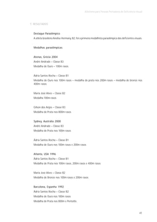 Atletismo para Pessoas Portadoras de Deficiência Visual



7. RESULTADOS


  Destaque Paraolímpico
  A atleta brasileira Anelise Hermany, B2, foi a primeira medalhista paraolímpica dos deficientes visuais.


  Medalhas paraolímpicas:


  Atenas, Grécia 2004
  André Andrade – Classe B3
  Medalha de Ouro – 100m rasos


  Ádria Santos Rocha – Classe B1
  Medalha de Ouro nos 100m rasos – medalha de prata nos 200m rasos – medalha de bronze nos
  400m rasos


  Maria José Alves – Classe B2
  Medalha 100m rasos


  Gilson dos Anjos – Classe B3
  Medalha de Prata nos 800m rasos


  Sydney, Austrália 2000
  André Andrade – Classe B3
  Medalha de Prata nos 100m rasos


  Ádria Santos Rocha – Classe B1
  Medalha de Ouro nos 100m rasos e 200m rasos


  Atlanta, USA 1996
  Ádria Santos Rocha – Classe B1
  Medalha de Prata nos 100m rasos, 200m rasos e 400m rasos


  Maria José Alves – Classe B2
  Medalha de Bronze nos 100m rasos e 200m rasos


  Barcelona, Espanha 1992
  Ádria Santos Rocha – Classe B2
  Medalha de Ouro nos 100m rasos
  Medalha de Prata nos 800m e Pentatlo



                                                                                                       41
 