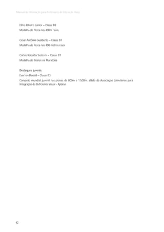 Manual de Orientação para Professores de Educação Física



     Elmo Ribeiro Júnior – Classe B3
     Medalha de Prata nos 400m rasos


     César Antônio Gualberto – Classe B1
     Medalha de Prata nos 400 metros rasos


     Carlos Roberto Sestrem – Classe B1
     Medalha de Bronze na Maratona


     Destaques juvenis:
     Everton Darold – Classe B3
     Campeão mundial juvenil nas provas de 800m e 1.500m; atleta da Associação Joinvilense para
     Integração do Deficiente Visual - Ajidevi.




42
 