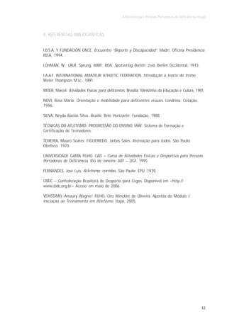 Atletismo para Pessoas Portadoras de Deficiência Visual



8. REFERÊNCIAS BIBLIOGRÁFICAS


I.B.S.A. Y FUNDACIÓN ONCE. Encuentro “Deporte y Discapacidad”. Madri: Oficina Presidencia
IBSA, 1994.

LOHMAN, W.; LAUF, Sprung, WIRF; RDA. Spotverlog Berlim. 2.ed. Berlim Occidental, 1973.

I.A.A.F. INTERNATIONAL AMATEUR ATHLETIC FEDERATION. Introdução à teoria do treino.
Meter Thompson M.sc., 1991.

MEIER, Marcel. Atividades físicas para deficientes. Brasília: Ministério da Educação e Culura, 1981.

NOVI, Rosa Maria. Orientação e mobilidade para deficientes visuais. Londrina: Cotação,
1996.

SILVA, Neyda Bastos Silva. Braille. Belo Horizonte: Fundação, 1988.

TÉCNICAS DO ATLETISMO: PROGRESSÃO DO ENSINO. IAAF. Sistema de Formação e
Certificação de Treinadores.

TEIXEIRA, Mauro Soares; FIGUEIREDO, Jarbas Sales. Recreação para todos. São Paulo:
Obelisco, 1970.

UNIVERSIDADE GAMA FILHO. CAD – Curso de Atividades Físicas e Desportiva para Pessoas
Portadoras de Deficiência. Rio de Janeiro: ABT – UGF, 1995.

FERNANDES, José Luís. Atletismo: corridas. São Paulo: EPU, 1979.

CBDC – Confederação Brasileira de Desporto para Cegos. Disponível em <http://
www.cbdc.org.br> Acesso em maio de 2006.

VERÍSSIMO, Amaury Wagner; FILHO, Ciro Winckler de Oliveira. Apostila do Módulo I.
Iniciação ao Treinamento em Atletismo. Itajaí, 2005.




                                                                                                     43
 