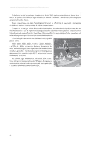 Manual de Orientação para Professores de Educação Física



   O atletismo faz parte dos Jogos Paraolímpicos desde 1960, realizados na cidade de Roma. Já na 1a
edição, as provas contaram com a participação de homens e mulheres com os mais diversos tipos de
comprometimentos físicos.
   Desde a sua criação, os Jogos Paraolímpicos tornaram-se referência de superação e conquistas,
atraindo um número cada vez maior de atletas e espectadores.
    O avanço da tecnologia, a dedicação dos atletas ao esporte, o envolvimento de profissionais cada vez
mais habilitados e o uso de implementos adequados como cadeira de rodas e próteses para deficientes
físicos (ou o guia para deficientes visuais) são fatores que têm tornado realidade feitos esportivos até
então inimagináveis para pessoas com necessidades especiais.
   O atletismo para deficientes físicos inclui no seu programa
provas como:
    100m, 200m, 400m, 800m, 1.500m, 5.000m, 10.000m,
4 x 100m, 4 x 400m, lançamento do dardo, lançamento do
disco, arremesso do peso, salto triplo, salto em distância, salto
em altura, pentatlo e maratona. Estas provas são disputadas
por pessoas com paralisia cerebral (PC), amputados, lesados
medulares e les autres.
    Nos últimos Jogos Paraolímpicos, em Atenas 2004, o atle-
tismo foi representado por atletas de 107 países. O organismo
administrativo internacional responsável pela sua organização
é o Comitê Paraolímpico Internacional (IPC).




48
 